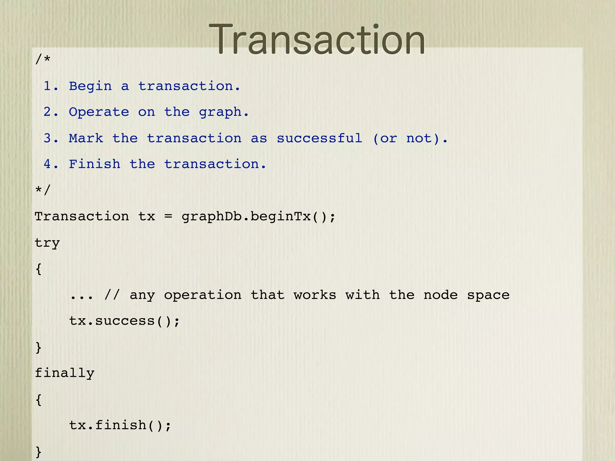 /*
    1. Begin a transaction.
    2. Operate on the graph.
    3. Mark the transaction as successful (or not).
    4. Finish the transaction.
*/
Transaction tx = graphDb.beginTx();
try
{
       ... // any operation that works with the node space
       tx.success();
}
finally
{
       tx.finish();
}
 