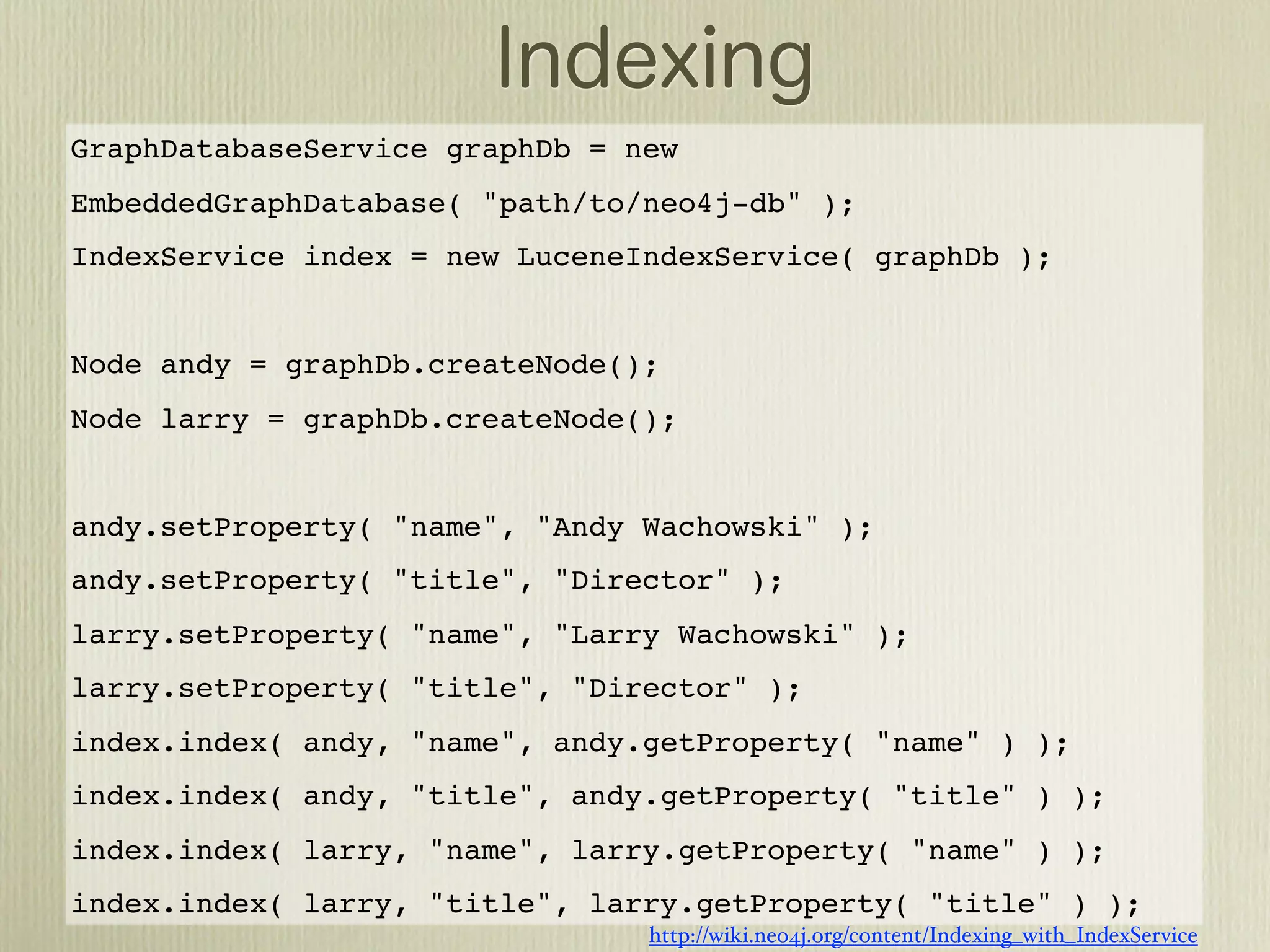 GraphDatabaseService graphDb = new
EmbeddedGraphDatabase( "path/to/neo4j-db" );
IndexService index = new LuceneIndexService( graphDb );


Node andy = graphDb.createNode();
Node larry = graphDb.createNode();


andy.setProperty( "name", "Andy Wachowski" );
andy.setProperty( "title", "Director" );
larry.setProperty( "name", "Larry Wachowski" );
larry.setProperty( "title", "Director" );
index.index( andy, "name", andy.getProperty( "name" ) );
index.index( andy, "title", andy.getProperty( "title" ) );
index.index( larry, "name", larry.getProperty( "name" ) );
index.index( larry, "title", larry.getProperty( "title" ) );
                                http://wiki.neo4j.org/content/Indexing_with_IndexService
 