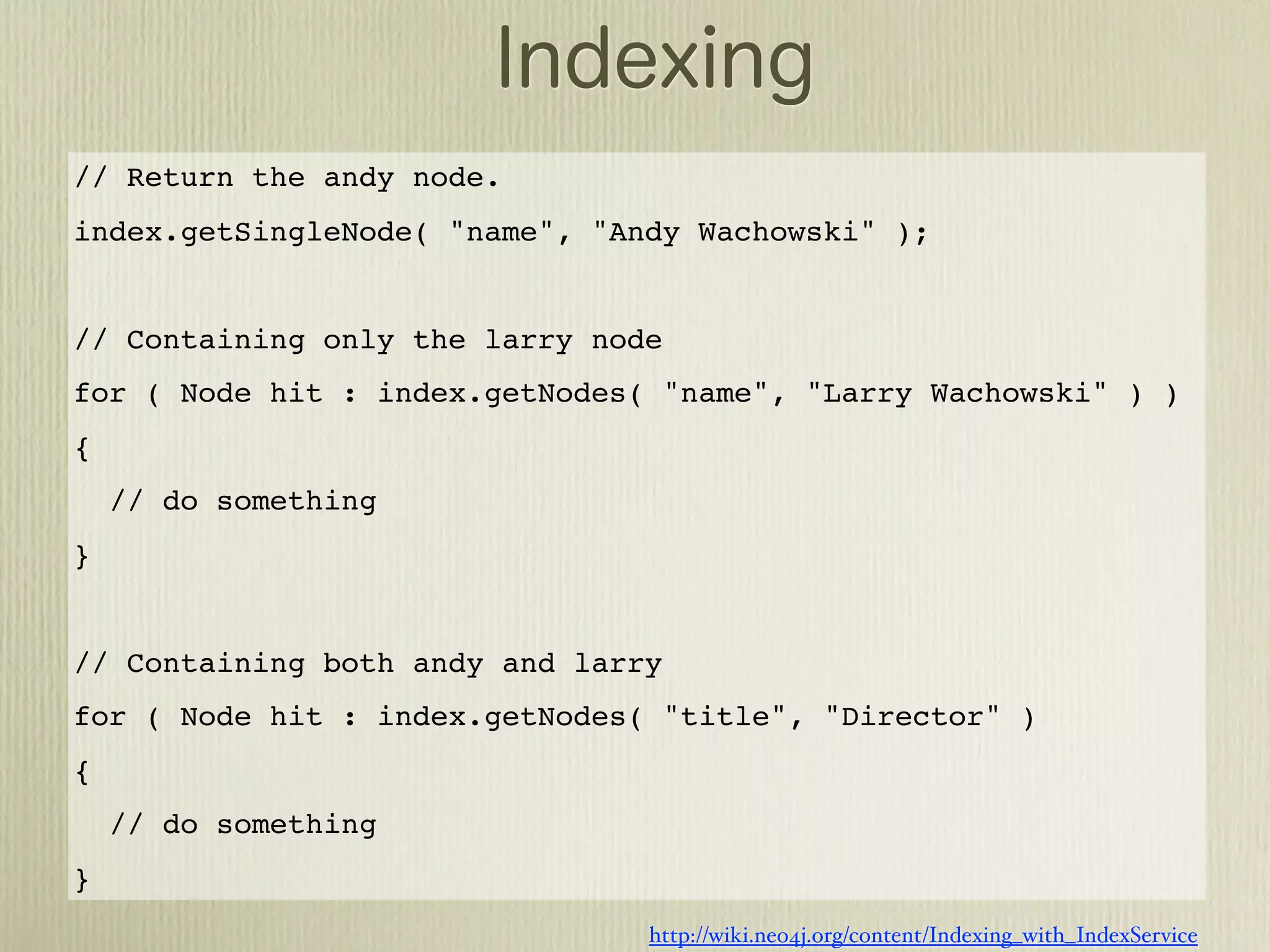 // Return the andy node.
index.getSingleNode( "name", "Andy Wachowski" );


// Containing only the larry node
for ( Node hit : index.getNodes( "name", "Larry Wachowski" ) )
{
    // do something
}


// Containing both andy and larry
for ( Node hit : index.getNodes( "title", "Director" )
{
    // do something
}
                                http://wiki.neo4j.org/content/Indexing_with_IndexService
 