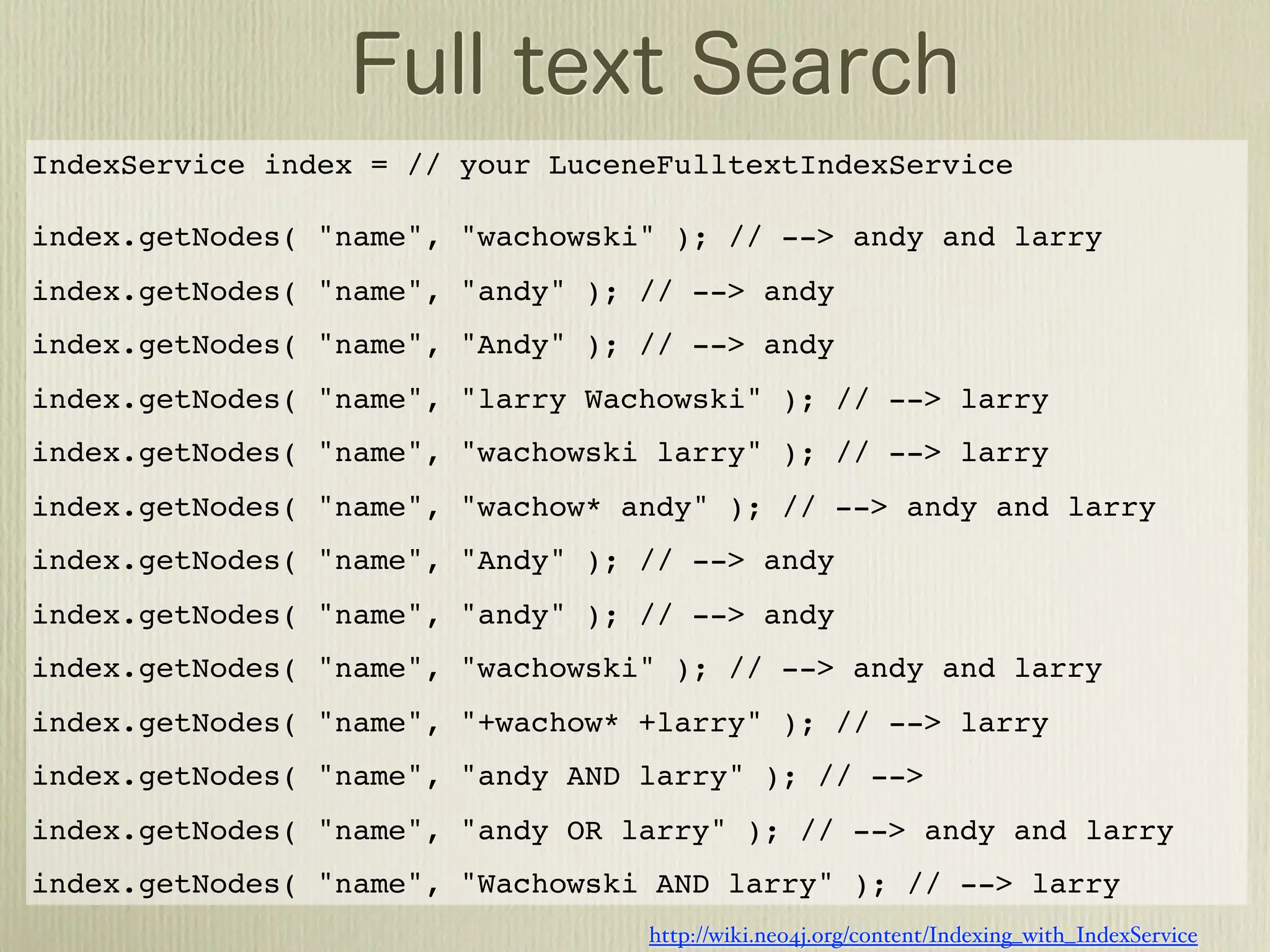 IndexService index = // your LuceneFulltextIndexService

index.getNodes( "name", "wachowski" ); // --> andy and larry
index.getNodes( "name", "andy" ); // --> andy
index.getNodes( "name", "Andy" ); // --> andy
index.getNodes( "name", "larry Wachowski" ); // --> larry
index.getNodes( "name", "wachowski larry" ); // --> larry
index.getNodes( "name", "wachow* andy" ); // --> andy and larry
index.getNodes( "name", "Andy" ); // --> andy
index.getNodes( "name", "andy" ); // --> andy
index.getNodes( "name", "wachowski" ); // --> andy and larry
index.getNodes( "name", "+wachow* +larry" ); // --> larry
index.getNodes( "name", "andy AND larry" ); // -->
index.getNodes( "name", "andy OR larry" ); // --> andy and larry
index.getNodes( "name", "Wachowski AND larry" ); // --> larry
                                  http://wiki.neo4j.org/content/Indexing_with_IndexService
 