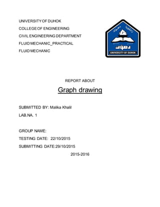 UNIVERSITYOF DUHOK
COLLEGEOF ENGINEERING
CIVIL ENGINEERING DEPARTMENT
FLUID MECHANIC_PRACTICAL
FLUID MECHANIC
REPORT ABOUT
Graph drawing
SUBMITTED BY: Malika Khalil
LAB.NA. 1
GROUP NAME:
TESTING DATE: 22/10/2015
SUBMITTING DATE:29/10/2015
2015-2016
 