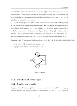 1.1. Graphes
permettent la modélisation des relations entre des objets. Formellement, il n’
y a pas de
contraintes sur l’
ensemble des arêtes.Il est notamment possible que E contiennent des
arêtes multiples entre deux sommets (et donc identiques ) ainsi que des boucles (e = (v; v))
qui relient un sommet v à lui -même.
La taille d’
un graphe n est dé…nie par le nombre de ses sommets.On écrit également
jV j et on note kEk le nombre d’
arêtes,chaque arête peut être décrite par les sommets qu’
il
joint .On dit que le sommet v1et v2 sont voisin si e = (v1; v2).Le nombre totale d’
arête
incidentes à un sommet est dénommé son degré. Il existe des graphes orientés et non
orientés. Dans les graphes orientés les arêtes ont une direction et sont dénommées arcs.
Â la di¤érence des graphes non orientés,l’
arcs(v1; v2) n’
est pas équivalent à l’
arc (v2; v1).
Exemple 1.1.1 Le graphe associé à l’
ensemble des arêtes A = f(2; 1); (2; 2); (3; 1); (3; 2); (3; 3); (3; 4);
(4; 1); (4; 2); (4; 3)g; et montré dans la …gure 1:1:
Ce graphe est d’
ordre n = 4 et de taille m = 9:
Figure1:1:Graphe
1.1.1 Dé…nitions et terminologies
1.1.2 Graphes non orientés
Un graphe simple G est un couple formé de deux ensembles : un ensembleV = (v1; v2;:::;vn)
dont les éléments sont appelés sommets, et un ensemble E = (e1,e2; : : : ; en) partie de
4
 
