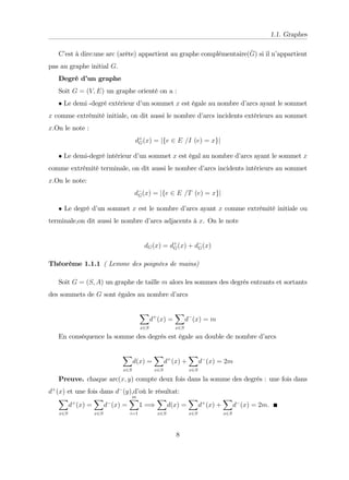 1.1. Graphes
C’
est à dire:une arc (arête) appartient au graphe complémentaire(
_
G) si il n’
appartient
pas au graphe initial G.
Degré d’
un graphe
Soit G = (V; E) un graphe orienté on a :
Le demi -degré extérieur d’
un sommet x est égale au nombre d’
arcs ayant le sommet
x comme extrémité initiale, on dit aussi le nombre d’
arcs incidents extérieurs au sommet
x.On le note :
d+
G(x) = jfe 2 E =I (e) = xgj
Le demi-degré intérieur d’
un sommet x est égal au nombre d’
arcs ayant le sommet x
comme extrémité terminale, on dit aussi le nombre d’
arcs incidents intérieurs au sommet
x.On le note:
dG(x) = jfe 2 E =T (e) = xgj
Le degré d’
un sommet x est le nombre d’
arcs ayant x comme extrémité initiale ou
terminale,on dit aussi le nombre d’
arcs adjacents à x. On le note
dG(x) = d+
G(x) + dG(x)
Théorème 1.1.1 ( Lemme des poignées de mains)
Soit G = (S; A) un graphe de taille m alors les sommes des degrés entrants et sortants
des sommets de G sont égales au nombre d’
arcs
X
x2S
d+
(x) =
X
x2S
d (x) = m
En conséquence la somme des degrés est égale au double de nombre d’
arcs
X
x2S
d(x) =
X
x2S
d+
(x) +
X
x2S
d (x) = 2m
Preuve. chaque arc(x; y) compte deux fois dans la somme des degrés : une fois dans
d+
(x) et une fois dans d (y),d’
où le résultat:
X
x2S
d+
(x) =
X
x2S
d (x) =
m
X
i=1
1 =)
X
x2S
d(x) =
X
x2S
d+
(x) +
X
x2S
d (x) = 2m:
8
 
