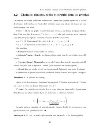 1.2. Chemins, chaînes, cycles et circuits dans les graphes
1.2 Chemins, chaînes, cycles et circuits dans les graphes
La majeure partie des problèmes modélisés en théorie des graphes repose sur la notion
de chemin. Cette notion est tout à fait intuitive, mais nous allons lui donner un sens
mathématique très précis.
Soit G = (S; A) un graphe orienté (resp,non orienté), un chemin (resp,une chaîne)
dans G est une liste de sommets C = (x0; x1; : : : ; xk) telle qu’
il existe un arête (resp.une
arc) entre chaque couple de sommets successifs de C.Ce qui s’
écrit:
si G = (S; A) est orienté alors 8i = 0; 1; :::k 1 ,(xi; xi+1) 2 A
si G = (S; A) est non-orienté alors 8i = 0; 1; :::k 1 ,fxi; xi+1g 2 A
On appellera
Chaîne le nombre d’
arcs/arêtes du chemin.
(chemin/chaîne) simple un chemin/chaîne dont tous les arcs/arêtes sont dif-
férents.
(chemin/chaîne) élémentaire un chemin/chaîne dont tous les sommets sont dif-
férents sauf peut être le départ et l’
arrivée (pour autoriser les circuits/cycles).
circuit dans un graphe orienté un chemin simple …nissant à sont point de départ.
cycle dans un graphe non-orienté un chemin simple …nissant à sont point de départ.
Théorème 1.2.1 (lemme de Köning)
Soient u etv deux sommets distincts d’
un graphe G. S’
il existe un chemin de G reliant
u à v alors il existe un chemin élémentaire de u à v:
Preuve. On considère un chemin de u à v qui n’
est pas élémentaire, il passe donc
deux fois par un même sommet S, on est donc dans la situation suivante:
C =
0
B
@x; x1; x2; : : : ; S1; : : : ; S
à supprimer
| {z }
; xn 1; y
1
C
A
la partie qu’
on a supprimé est un cycle/circuit. Ensuite il su¢ t de recommencer tant
que le chemin n’
est pas élémentaire.
Remarque 1.2.1 Les circuits les plus simples sont les boucles et les doubles ‡èches:
10
 