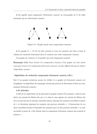 1.3. Connexité et forte connexité dans les graphes
On appelle aussi composante (fortement) connexe un sous-graphe de G de taille
maximale qui est (fortement) connexe.
Figure 3:1: Graphe ayant trois composantes connexes
Un graphe G = (X; E) est dite connexe si tous ses sommets ont deux à deux la
relation de connexité.Autrement dit,si G contient une seule composante connexe.
Un graphe est connexe , il possède une seul composante connexe.
Remarque 1.3.1 Pour trouver les composantes connexes d’
un graphe est assez facile
mais pour trouver les composantes fortement connexes est plus di¢ cile.On pourra utiliser
l’
algorithme suivant :
Algorithme de recherche composante fortement connexe (cfc) :
Soit G un graphe orienté,un moyen de véri…er si ce graphe est fortement connexe est
d’
appliquer un algorithme de marquage suivant,qui permet de déterminer toutes ses com-
posantes fortement connexe.
Le principe:
L’
idée de cet algorithme est de parcourir le graphe à partir d’
un sommet x dans le sens
direct (en suivant les ‡
èches des arcs ) et dans le sens opposé (en suivant les ‡
èches des
arcs en sens inverse),le premier ensemble obtenu regroupe les sommets accessibles à partir
de x ,le deuxiéme regroupe les sommets qui peuvent atteindre x. L’
intersection de ces
deux ensembles forment l’
ensemble des sommets qui à la fois peuvent atteindre x et sont
accessible à partir de x.On obtient ainsi la composante fortement connexe qui contient le
sommet x .
12
 