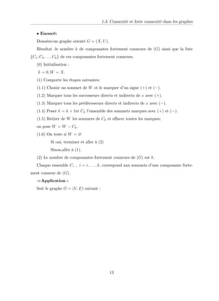 1.3. Connexité et forte connexité dans les graphes
Enoncé:
Données:un graphe orienté G = (X; U).
Résultat :le nombre k de composantes fortement connexes de (G) ainsi que la liste
fC1; C2 : : : ; Ckg de ces composantes fortement connexes.
(0) Initialisation :
k = 0; W = X:
(1) Comporte les étapes suivantes:
(1:1) Choisir un sommet de W et le marquer d’
un signe (+) et ( ):
(1:2) Marquer tous les successeurs directs et indirects de x avec (+):
(1:3) Marquer tous les prédécesseurs directs et indirects de x avec ( ):
(1:4) Poser k = k + 1et Ck l’
ensemble des sommets marques avec (+) et ( ):
(1:5) Retirer de W les sommets de Ck et e¤acer toutes les marques;
on pose W = W Ck:
(1:6) On teste si W = ?
Si oui, terminer et aller à (2)
Sinon,aller à (1).
(2) Le nombre de composantes fortement connexes de (G) est k.
Chaque ensemble Ci , i = i; : : : ; k, correspond aux sommets d’
une composante forte-
ment connexe de (G).
)Application :
Soit le graphe G = (V; E) suivant :
13
 
