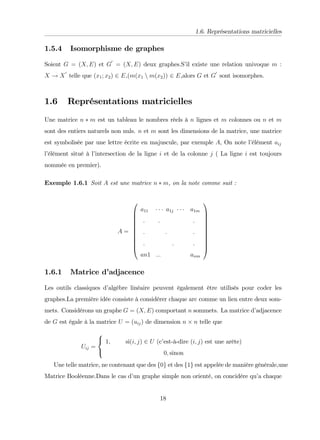 1.6. Représentations matricielles
1.5.4 Isomorphisme de graphes
Soient G = (X; E) et G
0
= (X; E) deux graphes.S’
il existe une relation univoque m :
X ! X
0
telle que (x1; x2) 2 E,(m(x1 n m(x2)) 2 E,alors G et G
0
sont isomorphes.
1.6 Représentations matricielles
Une matrice n m est un tableau le nombres réels à n lignes et m colonnes ou n et m
sont des entiers naturels non nuls. n et m sont les dimensions de la matrice, une matrice
est symbolisée par une lettre écrite en majuscule, par exemple A, On note l’
élément aij
l’
élément situé à l’
intersection de la ligne i et de la colonne j ( La ligne i est toujours
nommée en premier).
Exemple 1.6.1 Soit A est une matrice n m, on la note comme suit :
A =
0
B
B
B
B
B
B
B
B
B
@
a11 a1j a1m
:
:
:
:
:
:
:
:
:
an1 ::: anm
1
C
C
C
C
C
C
C
C
C
A
1.6.1 Matrice d’
adjacence
Les outils classiques d’
algébre linéaire peuvent également être utilisés pour coder les
graphes.La première idée consiste à considérer chaque arc comme un lien entre deux som-
mets. Considérons un graphe G = (X; E) comportant n sommets. La matrice d’
adjacence
de G est égale à la matrice U = (uij) de dimension n n telle que
Uij =
8
<
:
1; si(i; j) 2 U (c’
est-à-dire (i; j) est une arête)
0; sinon
Une telle matrice, ne contenant que des f0g et des f1g est appelée de manière générale,une
Matrice Booléenne.Dans le cas d’
un graphe simple non orienté, on concidére qu’
a chaque
18
 