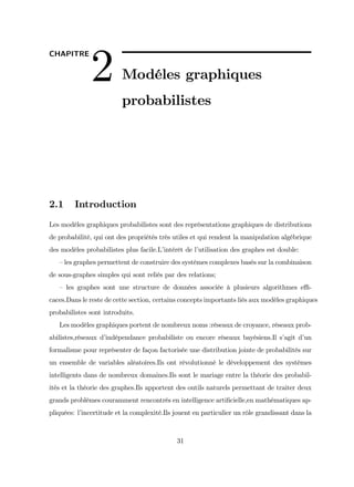 CHAPITRE
2 Modéles graphiques
probabilistes
2.1 Introduction
Les modéles graphiques probabilistes sont des représentations graphiques de distributions
de probabilité, qui ont des propriétés très utiles et qui rendent la manipulation algébrique
des modèles probabilistes plus facile.L’
intérêt de l’
utilisation des graphes est double:
–les graphes permettent de construire des systèmes complexes basés sur la combinaison
de sous-graphes simples qui sont reliés par des relations;
– les graphes sont une structure de données associée à plusieurs algorithmes e¢ -
caces.Dans le reste de cette section, certains concepts importants liés aux modèles graphiques
probabilistes sont introduits.
Les modèles graphiques portent de nombreux noms :réseaux de croyance, réseaux prob-
abilistes,réseaux d’
indépendance probabiliste ou encore réseaux bayésiens.Il s’
agit d’
un
formalisme pour représenter de façon factorisée une distribution jointe de probabilités sur
un ensemble de variables aléatoires.Ils ont révolutionné le développement des systèmes
intelligents dans de nombreux domaines.Ils sont le mariage entre la théorie des probabil-
ités et la théorie des graphes.Ils apportent des outils naturels permettant de traiter deux
grands problèmes couramment rencontrés en intelligence arti…cielle,en mathématiques ap-
pliquées: l’
incertitude et la complexité.Ils jouent en particulier un rôle grandissant dans la
31
 