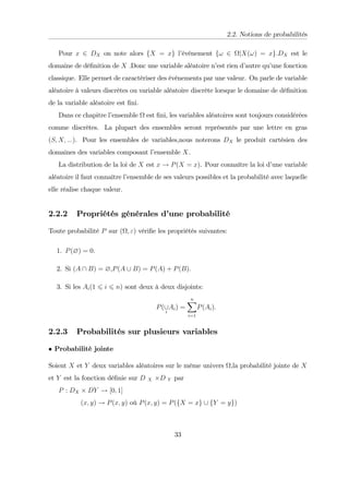 2.2. Notions de probabilités
Pour x 2 DX on note alors fX = xg l’
événement f! 2 jX(!) = xg.DX est le
domaine de dé…nition de X :Donc une variable aléatoire n’
est rien d’
autre qu’
une fonction
classique. Elle permet de caractériser des événements par une valeur. On parle de variable
aléatoire à valeurs discrètes ou variable aléatoire discrète lorsque le domaine de dé…nition
de la variable aléatoire est …ni.
Dans ce chapitre l’
ensemble est …ni, les variables aléatoires sont toujours considérées
comme discrètes. La plupart des ensembles seront représentés par une lettre en gras
(S; X; :::). Pour les ensembles de variables,nous noterons DX le produit cartésien des
domaines des variables composant l’
ensemble X.
La distribution de la loi de X est x ! P(X = x). Pour connaître la loi d’
une variable
aléatoire il faut connaître l’
ensemble de ses valeurs possibles et la probabilité avec laquelle
elle réalise chaque valeur.
2.2.2 Propriétés générales d’
une probabilité
Toute probabilité P sur ( ; ") véri…e les propriétés suivantes:
1. P(?) = 0.
2. Si (A  B) = ?,P(A [ B) = P(A) + P(B):
3. Si les Ai(1 6 i 6 n) sont deux à deux disjoints:
P([
i
Ai) =
n
X
i=1
P(Ai):
2.2.3 Probabilités sur plusieurs variables
Probabilité jointe
Soient X et Y deux variables aléatoires sur le même univers ,la probabilité jointe de X
et Y est la fonction dé…nie sur D X D Y par
P : DX DY ! [0; 1]
(x; y) ! P(x; y) où P(x; y) = P(fX = xg [ fY = yg)
33
 