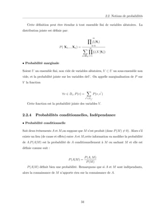 2.2. Notions de probabilités
Cette dé…nition peut être étendue à tout ensemble …ni de variables aléatoires. La
distribution jointe est dé…nie par:
P( X1; ; ; Xn) =
m
Y
fi(Si)
i=1
X
x2DX
m
Y
i=1
fi(X [Si])
Probabilité marginale
Soient U un ensemble …ni, non vide de variables aléatoires, V U un sous-ensemble non
vide, et la probabilité jointe sur les variables deU. On appelle marginalisation de P sur
V la fonction
8v 2 Dv; P(v) =
X
v
0
2D
v
0
P(v; v
0
)
Cette fonction est la probabilité jointe des variables V:
2.2.4 Probabilités conditionnelles, Indépendance
Probabilité conditionnelle
Soit deux événements A et M,on suppose que M s’
est produit (donc P(M) 6= 0). Alors s’
il
existe un lien (de cause et e¤ets) entre A et M,cette information va modi…er la probabilité
de A.P(AjM) est la probabilité de A conditionnellement à M ou sachant M et elle est
dé…nie comme suit :
P(AjM) =
P(A; M)
P(M)
P(AjM) dé…nit bien une probabilité. Remarquons que si A et M sont indépendants,
alors la connaissance de M n’
apporte rien sur la connaissance de A.
34
 