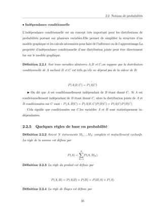 2.2. Notions de probabilités
Indépendance conditionnelle
L’
indépendance conditionnelle est un concept très important pour les distributions de
probabilités portant sur plusieurs variables.Elle permet de simpli…er la structure d’
un
modèle graphique et les calculs nécessaires pour faire de l’
inférence ou de l’
apprentissage.La
propriété d’
indépendance conditionnelle d’
une distribution jointe peut être directement
lue sur le modèle graphique.
Dé…nition 2.2.1 Soit trois variables aléatoires A,B et C,on suppose que la distribution
conditionnelle de A sachant B et C est telle,qu’
elle ne dépend pas de la valeur de B:
P(AjB; C) = P(AjC)
I On dit que A est conditionnellement indépendant de B étant donné C. Si A est
conditionnellement indépendant de B étant donné C, alors la distribution jointe de A et
B conditionnées sur C vaut : P(A; BjC) = P(AjB; C)P(BjC) = P(AjC)P(BjC)
Cela signi…e que conditionnées sur C,les variables A et B sont statistiquement in-
dépendantes.
2.2.5 Quelques régles de base en probabilité
Dé…nition 2.2.2 Soient N événements M1; ::; MN complets et mutuellement exclusifs.
La régle de la somme est dé…nie par
P(A) =
N
X
K=1
P(A; MK)
Dé…nition 2.2.3 La régle du produit est dé…nie par
P(A; B) = P(AjB) P(B) = P(BjA) P(A)
Dé…nition 2.2.4 La régle de Bayes est dé…nie par
35
 