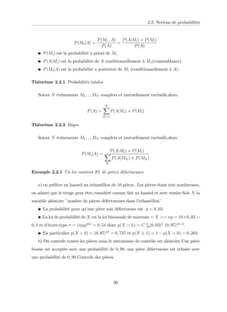 2.2. Notions de probabilités
P(MijA) =
P(Mi ; A)
P(A)
=
P(AjMi) P(Mi)
P(A)
I P(Mi) est la probabilité a priori de Mi:
I P(AjMi) est la probabilité de A conditionnellement à Mi(vraisemblance):
I P(MijA) est la probabilité a posteriori de Mi (conditionnellement à A).
Théorème 2.2.1 Probabilités totales
Soient N événements M1; ::; MN complets et mutuellement exclusifs,alors:
P(A) =
N
X
K=1
P(AjMi) P(Mi)
Théorème 2.2.2 Bayes
Soient N événements M1; ::; MN complets et mutuellement exclusifs,alors:
P(MijA) =
P(AjMi) P(Mi)
X
K
P(AjMK) P(MK)
Exemple 2.2.1 Un lot contient 3% de pièces défectueuses.
a) on prélève au hasard un échantillon de 10 pièces. Les pièces étant très nombreuses,
on admet que le tirage peut être considéré comme fait au hasard et avec remise.Soit X la
variable aléatoire "nombre de pièces défectueuses dans l’
échantillon".
I La probabilité pour qu’
une pièce soit défectueuse est p = 0; 03:
I La loi de probabilité de X est la loi binomiale de moyenne < X >= np = 10 0; 03 =
0; 3 et d’
écart-type = (npq)0;5
= 0; 54 donc p(X = k) = C k
10(0; 03)k
(0; 97)10 k
:
I En particulier p(X = 0) = (0; 97)10
= 0; 737 et p(X > 1) = 1 p(X = 0) = 0; 263
b) On contrôle toutes les pièces mais le mécanisme de contrôle est aléatoire Une pièce
bonne est acceptée avec une probabilité de 0; 98, une pièce défectueuse est refusée avec
une probabilité de 0; 99.Contrôle des pièces
36
 