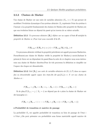 2.5. Quelques Modèles graphiques probabilistes.
2.5.3 Chaînes de Markov
Une chaîne de Markov est une suite de variables aléatoires (Xn, n 2 N) qui permet de
modéliser l’
évolution dynamique d’
un systéme aléatoire :Xn représente l’
état du systéme à
l’
instant n.La propriété fondamentale des chaînes de Markov,dite propriété de Markov,est
que son évolution future ne dépend du passé qu’
au travers de sa valeur actuelle.
Dé…nition 2.5.1 Un processus aléatoire fXtg dé…nie sur un espace d’
états S satisfait la
propriété de Markov si :Pour tout sous ensemble I de S .
P(Xt+ t 2 I=Xu; 0 u t) = P(Xt+ t=Xt); 8 u 0
Un processus aléatoire véri…ant la propriété précédente est appelé processus Markovien.
Formellement,une chaîne de Markov véri…e la propriété de Markov,à savoir,Sachant le
présent,le futur est un dépendant du passé.Dans la suite de ce chapitre nous nous intéres-
sons aux chaîne de Markov discrètes.Pour de tels processus la dé…nition se simpli…e car
l’
espace des étapes est dénombrable.
Dé…nition 2.5.2 Soit fXng une suite de variables aléatoires de ( ; A; P) dans un espace
…ni ou dénombrable appelé espace des états.On dit quefXngn 2 N est une chaîne de
Markov si :
P(Xn+1 = j=X0 = i; Xi = i1; ; Xn = i) = P(Xn+1 = j=Xn = i)
Si de plus,P(Xn+1 = j = Xn = i) ne dépend pas de n,alors la chaîne de Markov est
dit homogène si :
P(Xn = j=Xn 1 = i = = P(X3 = j=X2 = i) = P(X2 = j=X1 = i))
Probabilité de transition et matrice de passage
La probabilité Pij est appelée probabilité de transition ou bien de passage de l’
état i
à l’
état j.On peut présenter ces probabilités sous forme matricielle appelé matrice de
43
 