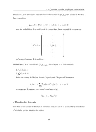 2.5. Quelques Modèles graphiques probabilistes.
transition.Cette matrice est une matrice stochastique.Soit (Xt)t2I une chaîne de Markov.
Les expressions:
pi;j(s; t) = P(Xt = jjXs = i); 0 s < t; i; j 2 E
sont les probabilités de transition de la chaîne.Sous forme matricielle nous avons
P(s; t) =
0
B
B
B
B
B
B
B
B
B
B
B
B
B
B
B
@
:
:
:
: : : Pi;j(s; t) : : :
:
:
:
1
C
C
C
C
C
C
C
C
C
C
C
C
C
C
C
A
qu’
on appel matrice de transition.
Dé…nition 2.5.3 Une matrice (Pij)1 i;j n stochastique si et seulement si :
1:Pij 0; 8i; j:
2:
X
j
Pij = 1; 8i:
Pour une chaîne de Markov donnée,l’
équation de Chapman-Kolmogorov
pi;j(s; t) =
X
K2E
Pi;K(s; u)PK; j(u; t); s < u < t
nous permet de montrer que (dans le cas homogène)
P(s + t) = P(s)P(t)
Classi…cation des états
Les états d’
une chaîne de Markov se classi…ent en fonction de la possibilité qu’
a la chaîne
d’
atteindre les uns à partir des autres.
44
 