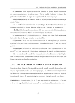 2.5. Quelques Modèles graphiques probabilistes.
I Accessible: j est accessible depuis i si il existe un chemin dans le diagramme
de transition,partant de i et arrivant en j. Ceci se traduit également en termes des
probabilités de transition en m pas et des probabilités de premier passage.
I Communiquent:On dit que deux états i et j communiquent si chacun est accessible
depuis l’
autre.
=) La relation de communication est symétrique et transitive,mais elle n’
est pas
nécessairement ré‡
exive (quand la chaîne quitte un état i elle peut ne jamais revenir).
I Irréductible:On appelle classe irréductible tout sous ensemble d’
états,maximal au
sens de l’
inclusion,composé d’
états qui communiquent deux à deux.
) Si tous les états de E communiquent deux à deux,E tout entier est la seule classe
irréductible.On dit alors que la chaîne est irréductible.
IErgodicité:T étant une matrice de transition,T est dite régulière (ou fortement
ergodique) si,à partir d’
une certaine puissance n,tous les éléments de Tn sont strictement
positifs.
IPériodique:L’
état i est dit périodique de période k > 1 si tous les entiers m tels
que p
(m)
ii > 0 sont multiples de k Un état qui n’
admet pas de période est dit apériodique.
)Si i est périodique de période k et communique avecj,on démontre que j est égale-
ment de période k.Les classes irréductibles périodiques constituent un cas particulier que
l’
on ne rencontre pas dans les applications.
2.5.4 Lien entre chaînes de Markov et théorie des graphes
Dans le cas d’
une chaîne de Markov où l’
ensemble E (appelé ensemble des états) est …ni,
on peut représenter la chaîne sous forme graphique. En e¤et,les sommets représentent
les états de la chaîne et les arrêtes représentent les probabilités de transition. Ainsi,en
connaissant la matrice de transition,on peut déterminer le graphe associé à la chaîne.
Exemple 2.5.1 Si nous avons E = fa; bg, que la probabilité de passer de a à b (ou de b
à a) est 1
2
et la probabilité de rester en a ou b est aussi 1
2
;la matrice de transition sera
45
 