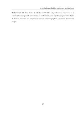 2.5. Quelques Modèles graphiques probabilistes.
Théorème 2.5.1 Une chaîne de Markov irréductible est positivement récurrente si et
seulement si elle possède une unique loi stationnaire.Cela signi…e que pour une chaîne
de Markov possédant une composante connexe dans son graphe,il y a une loi stationnaire
unique.
47
 