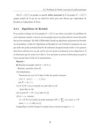 3.1. Problème de l’
arbre couvrant de poids minimum
Soit G = (X; U) un graphe on appelle arbre couvrant de G un graphe G
0
= (X; U
0
)
graphe partiel de G qui est un arbre.Cet arbre peut être obtenu par l’
algorithme de
Kruskal ou l’
algorithme de Prim.
3.1.1 Algorithme de Kruskal
Si on assosie à chaque arc d’
un graphe G = (X; U) une valeur (un poids ).Le problème de
coût minimum consiste a trouver un sous graphe qui est un arbre,dont la somme des poids
des arcs est minimale. En 1956 ,J,B,Kruskal a donné un algorithme qui permet de résoudre
un tel problème. L’
idée de l’
algorithme de Kruskal est tout d’
abord de numéroter les arcs
par ordre des poids croissants.Ensuite de construire progressivement l’
arbre A en ajoutant
dans leurs ordre,les arcs un par un.Un arcs est ajouté si seulement si son adjonction à A
ne determine pas de cycle,c’
est à dire si A ne perd pas sa notion d’
arbre,sinon on passe à
l’
arcs suivant dans l’
ordre de la numérotation .
Enoncé :
I Données:un graphe valué G = (X; U; c).
Résultat :ensemble d’
arcs W .
(0) Initialisation :
Numéroter les arcs de G dans l’
ordre des poids croissants :
c(u1) c(u2) : : : : : : c(um)
soit W = ?;i = 1
(1) si (X; W [ fu1g) contient un cycle aller en (3)
sinon aller en (2)
(2) on pose W := W [ fu1g aller en (3)
(3) si i = m terminé ,
A = (X; W) est l’
arbre de poids minimum c(W) =
X
c(ui) pour ui 2 W
sinon i := i + 1 aller en (1)
L’
algorithme s’
arrête lorsque le nombre d’
arcs retenus est égal à n 1:
49
 