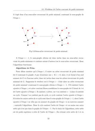 3.1. Problème de l’
arbre couvrant de poids minimum
il s’
agit donc d’
un sous-arbre recouvrant de poids minimal, contenant le sous-graphe de
l’
étape i.
Fig 3.3-Sous-arbre recouvrant de poids minimal.
A l’
étape n 1; le sous-graphe obtenu est donc inclus dans un sous-arbre recou-
vrant de poids minimum et contient autant d’
arêtes:c’
est le sous-arbre recouvrant. Donc
l’
algorithme fonctionne.
Algorithme de Prim.
Nous allons montrer qu’
à l’
étape i, il existe un arbre recouvrant de poids minimal
de G contenant le graphe A par récurrence sur i. Si i = 0, alors A est formé d’
un seul
sommet de G et d’
aucune arête, donc est inclus dans tous les arbres recouvrant de poids
minimal de G. Supposons le résultat vrai à l’
étape i 1.Soit alors un arbre recouvrant
de poids minimal t,contenant le sous-graphe obtenu à l’
étape i 1. S’
il contient l’
arête
ajoutée à l’
étape i, cet arbre convient.Sinon,considérons le sous-graphe de G formé de t et
de l’
arête ajoutée à l’
étape i. Il contient n arêtes, car t en contient n 1,donc il contient
un cycle. Comme t ne contient pas de cycle, ce cycle contient l’
arête ajoutée à l’
étape i.
Si toutes les autres arêtes de ce cycle sont dans le sous-graphe de l’
étape i 1, alors l’
arête
ajoutée à l’
étape i ne relie pas un sommet du graphe de l’
étape i à un nouveau sommet
: contredit l’
algorithme. Donc le cyle contient l’
arête de l’
étape i et au moins une autre
arête qui n’
est pas dans le graphe de l’
étapei 1. Par le choix de l’
algorithme, cette arête
est de poids supérieur à celui de l’
arête de l’
étape i. En retirant cette arête de t et en
53
 