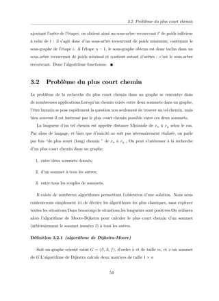 3.2. Problème du plus court chemin
ajoutant l’
arête de l’
étapei; on obtient ainsi un sous-arbre recouvrant t0
de poids inférieur
à celui de t : il s’
agit donc d’
un sous-arbre recouvrant de poids minimum, contenant le
sous-graphe de l’
étape i. A l’
étape n 1, le sous-graphe obtenu est donc inclus dans un
sous-arbre recouvrant de poids minimal et contient autant d’
arêtes : c’
est le sous-arbre
recouvrant. Donc l’
algorithme fonctionne.
3.2 Problème du plus court chemin
Le problème de la recherche du plus court chemin dans un graphe se rencontre dans
de nombreuses applications.Lorsqu’
un chemin existe entre deux sommets dans un graphe,
l’
être humain se pose rapidement la question non seulement de trouver un tel chemin, mais
bien souvent il est intéressé par le plus court chemin possible entre ces deux sommets.
La langueur d’
un tel chemin est appelée distance Minimale de xn à xy selon le cas.
Par abus de langage, et bien que d’
unicité ne soit pas nécessairement réalisée, on parle
par fois “de plus court (long) chemin ”de xn à xy , On peut s’
intéresser à la recherche
d’
un plus court chemin dans un graphe:
1. entre deux sommets donnés;
2. d’
un sommet à tous les autres;
3. entre tous les couples de sommets.
Il existe de nombreux algorithmes permettant l’
obtention d’
une solution. Nous nous
contenterons simplement ici de décrire les algorithmes les plus classiques, sans explorer
toutes les situations.Dans beaucoup de situations,les longueurs sont positives.On utilisera
alors l’
algorithme de Moore-Dijkstra pour calculer le plus court chemin d’
un sommet
(arbitrairement le sommet numéro 1) à tous les autres.
Dé…nition 3.2.1 (algorithme de Dijkstra-Moore)
Soit un graphe orienté valué G = (S; A; f), d’
ordre n et de taille m, et x un sommet
de G.L’
algorithme de Dijkstra calcule deux matrices de taille 1 n
54
 