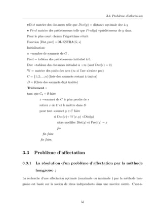 3.3. Problème d’
a¤ectation
Dist matrice des distances telle que Dist(y) = distance optimale dex à y
Pred matrice des prédécesseurs telle que Pred(y) =prédécesseur de y dans.
Pour le plus court chemin l’
algorithme s’
écrit
Fonction [Dist,pred] =DIJKSTRA(G; s)
Initialisation:
n =nombre de sommets de G .
Pred = tableau des prédécesseurs initialisé à 0:
Dist =tableau des distances initialisé à +1 (sauf Dist(s) = 0)
W = matrice des poids des arcs (1 si l’
arc n’
existe pas)
C = f1; 2; :::; ng(liste des sommets restant à traiter)
D = ;(liste des sommets déjà traités)
Traitement :
tant que C6 = ; faire
x =sommet de C le plus proche de s
retirer x de C et le mettre dans D
pour tout sommet y 2 C faire
si Dist(x)+ W(x; y) <Dist(y)
alors modi…er Dist(y) et Pred(y) = x
…n
…n faire
…n faire.
3.3 Problème d’
a¤ectation
3.3.1 La résolution d’
un probléme d’
a¤ectation par la méthode
hongroise :
La recherche d’
une a¤ectation optimale (maximale ou minimale ) par la méthode hon-
groise est basée sur la notion de zéros indépendants dans une matrice carrée. C’
est-à-
55
 