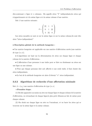 3.3. Problème d’
a¤ectation
dire,contenant n ligne et n colonnes. On appelle zéros "0" indépendants,les zéros qui
n’
appartiennent ni à la même ligne ni à la même colonne d’
une matrice.
Soit A une matrice suivante:
A =
0
B
B
B
@
[0] 1 2
0 1 [0]
3 [0] 0
1
C
C
C
A
Les zéros encadrés ne sont ni sur la même ligne ni sur la même colonne,ils sont dits
alors "zéros indépendants"
Description globale de la méthode hongroise :
Une matrice hongroise est applicable sur une matrice d’
a¤ectation carrée.(une matrice
de type (n; n)):
L’
algorithme est basé sur la détermination de zéros sur chaque ligne et chaque
colonne de la matrice d’
a¤ectation .
L’
a¤ectation d’
une personne à une tâche peut se faire en choisissant un zéros sur
une ligne ou une colonne.
Pour que chaque personne doit soit a¤ectée à une seule tâche .il faut choisir des
zéros indépendants.
Le but de la méthode hongroise est alors d’
obtenir "n" zéros indépendant.
3.3.2 Algorithme de recherche d’
une a¤ectation minimale
Soit A = (aij) une matrice d’
a¤ectation de type (n; n)
)Première étape:
(1) On fait apparaitre au moins un zéro sur chaque ligne et chaque colonne de la matrice
d’
a¤ectation, en retranchant de chaque ligne,le plus petit élément,on fait de même pour
chaque colonne.
(2) On choisi sur chaque ligne un zéro en l’
encadrant, et on barre les zéros qui se
trouvent sur la même ligne et la même colonne.
56
 