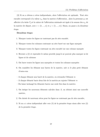 3.3. Problème d’
a¤ectation
(3) Si on a obtenu n zéros indépendants, alors l’
a¤ectation est optimale. Tout zéro
encadre correspond à la valeur aij dans la matrice d’
a¤ectation , alors la personne pi est
a¤ectée à la tâche Tj;et la valeur de l’
a¤ectation minimale est égale à la somme des aij de
la matrice de départ, avec i = f1; :::; ng et j = f1; :::; mg: Sinon, on passe a la deuxième
étape.
Deuxième étape:
1. Marquer toutes les lignes ne contenant pas de zéro encadré.
2. Marquer toutes les colonnes contenant un zéro barré sur une ligne marquée
3. Marquer toutes les lignes contenant un zéro encadré sur une colonne marquée
4. Revenir a (2) et reprendre le même procède jusqu’
à ne pouvoir plus marquer ni de
lignes ni de colonnes
5. On barre toutes les lignes non marquées et toutes les colonnes marquées
6. On considère les élément non barres de la matrice, soit m le plus petit élément
d’
entre-eux
–A chaque élément non barré de la matrice, en retranche l’
élément m
–A chaque élément barre deux fois de la matrice,on rajoute l’
élément m
–On laisse inchangé les éléments barres une seule fois dans la matrice.
1. On intègre les nouveaux éléments calcules dans A, on obtient ainsi une nouvelle
matrice,
2. On choisit de nouveaux zéros pour les lignes ne contenant pas de zéro encadre,
3. Si on a n zéros indépendant aller vers (3) de la première étape sinon aller vers (2)
de la première étape.
57
 