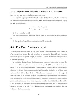3.4. Problème d’
ordonnancement
3.3.3 Algorithme de recherche d’
une a¢ ctation maximale
Soit A = (aij) une matrice d’
a¤ectation de type (n; m)
(1) On repére le plus grand élément de la matrice d’
a¤ectation A,soit M se nombre, on
lui retranche tous les éléments de la matrice A:On obtient une nouvelle matrice B = (bij)
de type (n; m) telle que:
bij =
8
<
:
M aij Si aij 6= 1
1 Si aij = 1
(2) Si n = m ; aller vers (3)
Si n 6= m; on complète la matrice B par des lignes ou des colonnes de zéros ; aller vers
(3)
(3) On applique l’
algorithme de minimisation à la matrice B.
3.4 Problème d’
ordonnancement
Un problème d’
ordonnancement se pose lorsqu’
il s’
agit d’
organiser dans le temps l’
exécution
d’
un ensemble de tâches. De tels problèmes se rencontrent dans di¤érents contextes
tels que la gestion de grands projets,la conduite d’
ateliers de fabrication,l’
organisation
d’
activités de service, ...
La résolution d’
un problème d’
ordonnancement consiste à placer dans le temps des
activités ou tâches,compte tenu de contraintes temporelle (délais, contraintes de précé-
dence,...) et de contraintes portant sur l’
utilisation et la disponibilité des ressources req-
uises par les tâches. Un ordonnancement décrit l’
exécution des tâches en précisant leurs
dates de début et leurs dates de …n et l’
allocation des ressources au cours du temps, et
vise à satisfaire un ou plusieurs objectifs.Les problèmes d’
ordonnancement que nous con-
sidérons dans cette thèse ne sont soumis qu’
à des contraintes temporelles.Nous ne traitons
pas les contraintes de ressources (nous supposons que celles-ci sont illimitées et disponibles
à tout moment).Les méthodes d’
ordonnancement les plus connues sont :le diagramme de
Gantt, la méthode MPM et le PERT. Nous résumons dans les sections suivantes ces trois
techniques d’
ordonnancement.
58
 