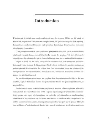 Introduction
L’
histoire de la théorie des graphes débuterait avec les travaux d’
Euler au 18e
siècle et
trouve son origine dans l’
étude de certains problèmes,tels que celui des ponts de Kingsberg,
la marche du cavalier sur l’
échiquier ou le problème du coloriage de cartes et du plus court
chemin entre deux points.
C’
est plus récemment en 1822 que le mot graphes est introduit par le mathématicien
et géomètre anglais James Joseph Sylvester.La théorie des graphes s’
est alors développée
dans diverses disciplines telles que la chimie,la biologie,les sciences sociales,l’
informatique:::
Depuis le début du 20e
siècle, elle constitue une branche à part entière des mathéma-
tiques,grâce aux travaux de Knig,Menger,Cayley,Berge et Erds.De manière générale,un
graphe permet de représenter des objets ainsi que les relations entre ses éléments (par
exemple réseau de communication, réseaux routiers, interaction de diverses espèces ani-
males, circuits électriques:::)
En mathématiques,on retrouve les graphes dans la combinatoire,la théorie des en-
sembles,l’
algèbre linéaire,la théorie des polyèdres,la théorie des jeux,l’
algorithmique,les
probabilités...
Les derniers travaux en théorie des graphes sont souvent e¤ectués par des informati-
ciens,du fait de l’
importance que revêt l’
aspect algorithmique.L’
optimisation combina-
toire occupe une place très importante en recherche opérationnelle, en mathématique
discrètes et en informatique car il consiste à rechercher la meilleure solution optimal d’
un
critère au une fonction donnée,.Son importances justi…e d’
une part par la grande di¢ culté
des problèmes d’
optimisation et d’
autre part par de nombreuses applications pratiques
1
 