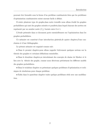 Introduction
pouvant être formulée sous la forme d’
un problème combinatoire.bien que les problèmes
d’
optimisation combinatoires soient sauvant facile à dé…nir.
Il existe plusieurs type de graphe,dans notre travaille nous allons étudié les graphes
probabilistes qui sont des graphes orientés et pondérés,dans lequel chacune des arrêtes est
représenté par un nombre notée (Cij) bornée entre 0 et 1.
L’
étude présentée dans ce document porte essentiellement sur l’
optimisation dans les
graphes probabilistes.
Ce mémoire est constitué d’
une introduction générale,de quatre chapitre,d’
une con-
clusion et d’
une bibliographie.
Le présent mémoire est organisé comme suit:
Dans le premier chapitre,nous allons rappeler brièvement quelques notions sur la
théorie des graphes et certaines dé…nitions essentielles.
Dans le deuxième chapitre,en introduisant des concepts de chaine de Markov et le
lien avec la théorie des graphe, comme nous décrivons précisément les di¤érent modèls
des graphes probabilistes.
Dans le troisième chapitre en présentant quelques problèmes d’
optimisation et tech-
niques de résolutions pour chaque problème.
En…n dans le quatrième chapitre traite quelque problèmes réels avec une modélisa-
tion.
2
 