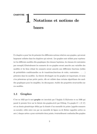 CHAPITRE
1 Notations et notions de
bases
Ce chapitre a pour but de présenter les di¤érentes notions relatives aux graphes, qui seront
largement utilisées dans les chapitres qui suivent. Les graphes sont utilisés pour représen-
ter les di¤érents modèles dits graphiques (les réseaux bayésiens, les réseaux de contraintes
par exemple).Généralement les sommets de ces graphes seront associés aux variables des
modèles et les liens reliant les sommets seront associés aux di¤érentes fonctions (tables
de probabilités conditionnelles ou de transitions,fonctions de coûts, contraintes . . . )
présentes dans les modèles. La théorie développée sur les graphes est importante, ici nous
n’
en présentons qu’
une petite partie, elle est utilisée dans certains algorithmes des mod-
èles graphiques pour les simpli…er, les décomposer, établir des propriétés structurelles sur
ces modèles.
1.1 Graphes
C’
est en 1822 que le mot graphe est introduit par l’
Anglais J.J.Sylvester et en 1936 qui
paraît le premier livre sur la théorie des graphes,écrit par D.Knig .Un graphe G = (V; E)
est un dessin géométrique dé…ni par la donnée d’
un ensemble de points (appelés sommets
ou noeuds), reliés entre eux par un ensemble de lignes ou de ‡
èches (appelées arêtes ou
arcs ) chaque arêtes a pour extrémités deux points, éventuellement confondus.Des graphes
3
 