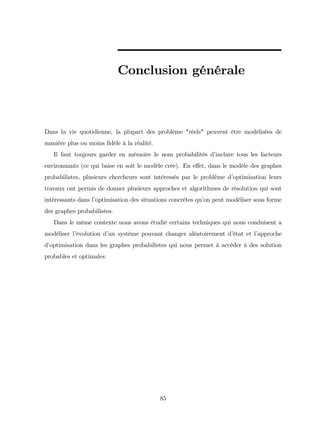 Conclusion générale
Dans la vie quotidienne, la plupart des problème "réels" peuvent être modélisées de
manière plus ou moins …dèle à la réalité.
Il faut toujours garder en mémoire le nom probabilités d’
inclure tous les facteurs
environnants (ce qui baise en soit le modèle crée). En e¤et, dans le modèle des graphes
probabilistes, plusieurs chercheurs sont intéressés par le problème d’
optimisation leurs
travaux ont permis de donner plusieurs approches et algorithmes de résolution qui sont
intéressants dans l’
optimisation des situations concrètes qu’
on peut modéliser sous forme
des graphes probabilistes.
Dans le même contexte nous avons étudié certains techniques qui nous conduisent a
modéliser l’
évolution d’
un système pouvant changer aléatoirement d’
état et l’
approche
d’
optimisation dans les graphes probabilistes qui nous permet à accéder à des solution
probables et optimales.
85
 