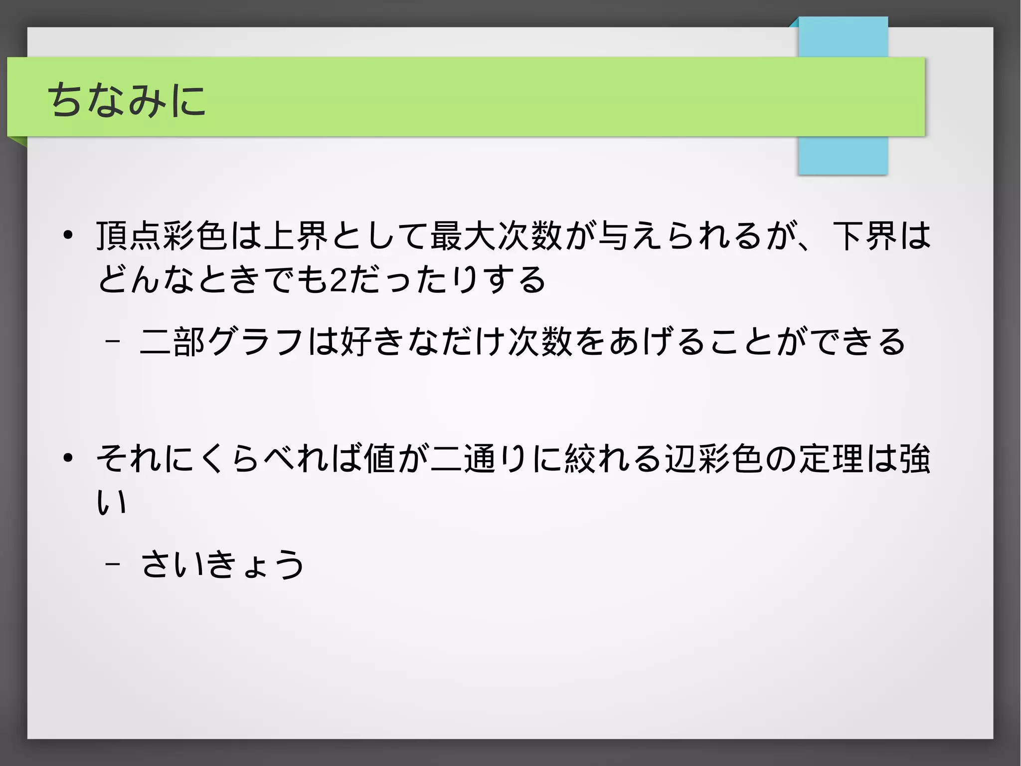 ちなみに
●
頂点彩色は上界として最大次数が与えられるが、下界は
どんなときでも2だったりする
– 二部グラフは好きなだけ次数をあげることができる
●
それにくらべれば値が二通りに絞れる辺彩色の定理は強
い
– さいきょう
 