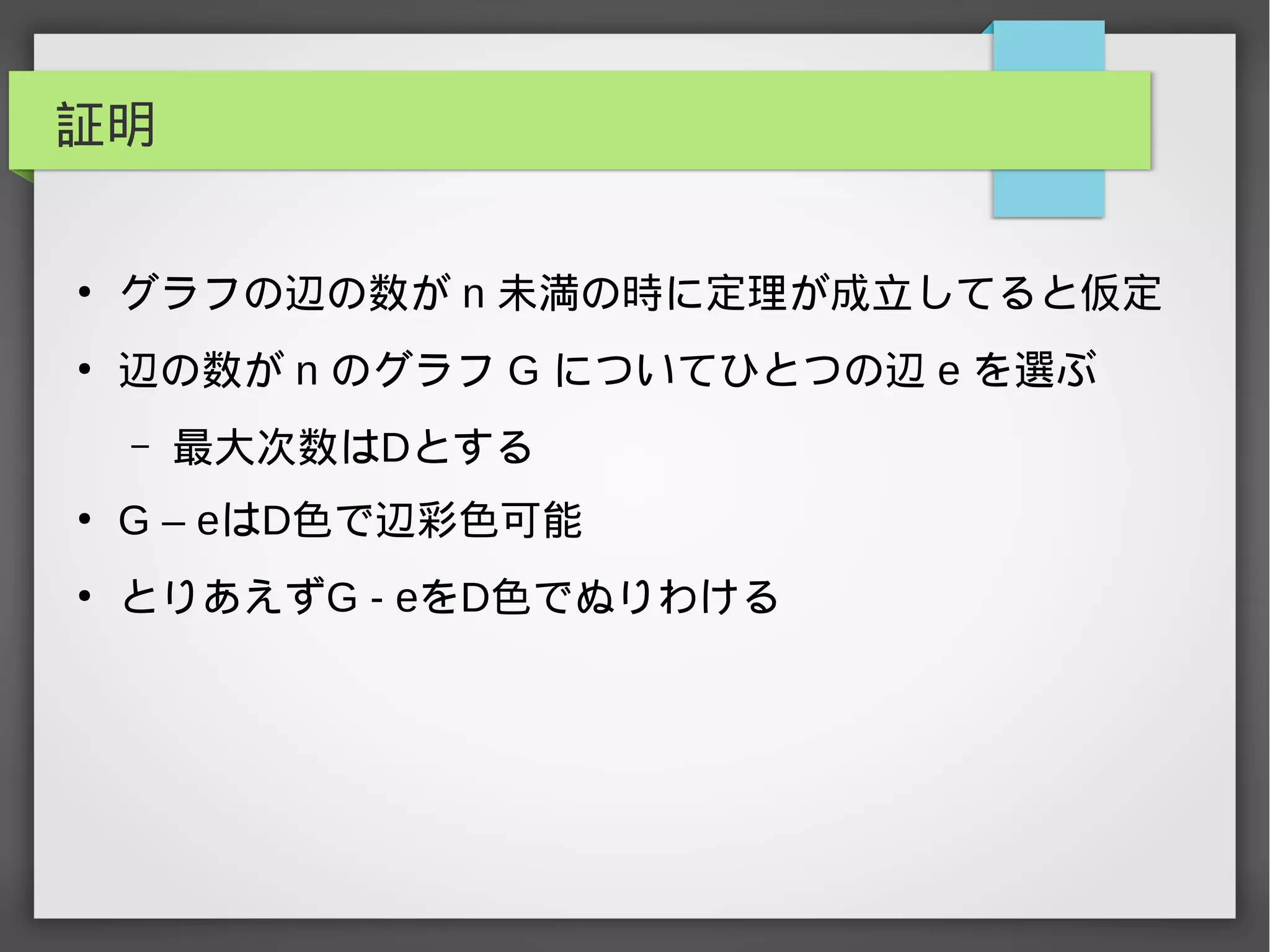 証明
●
グラフの辺の数が n 未満の時に定理が成立してると仮定
●
辺の数が n のグラフ G についてひとつの辺 e を選ぶ
– 最大次数はDとする
●
G – eはD色で辺彩色可能
●
とりあえずG - eをD色でぬりわける
 