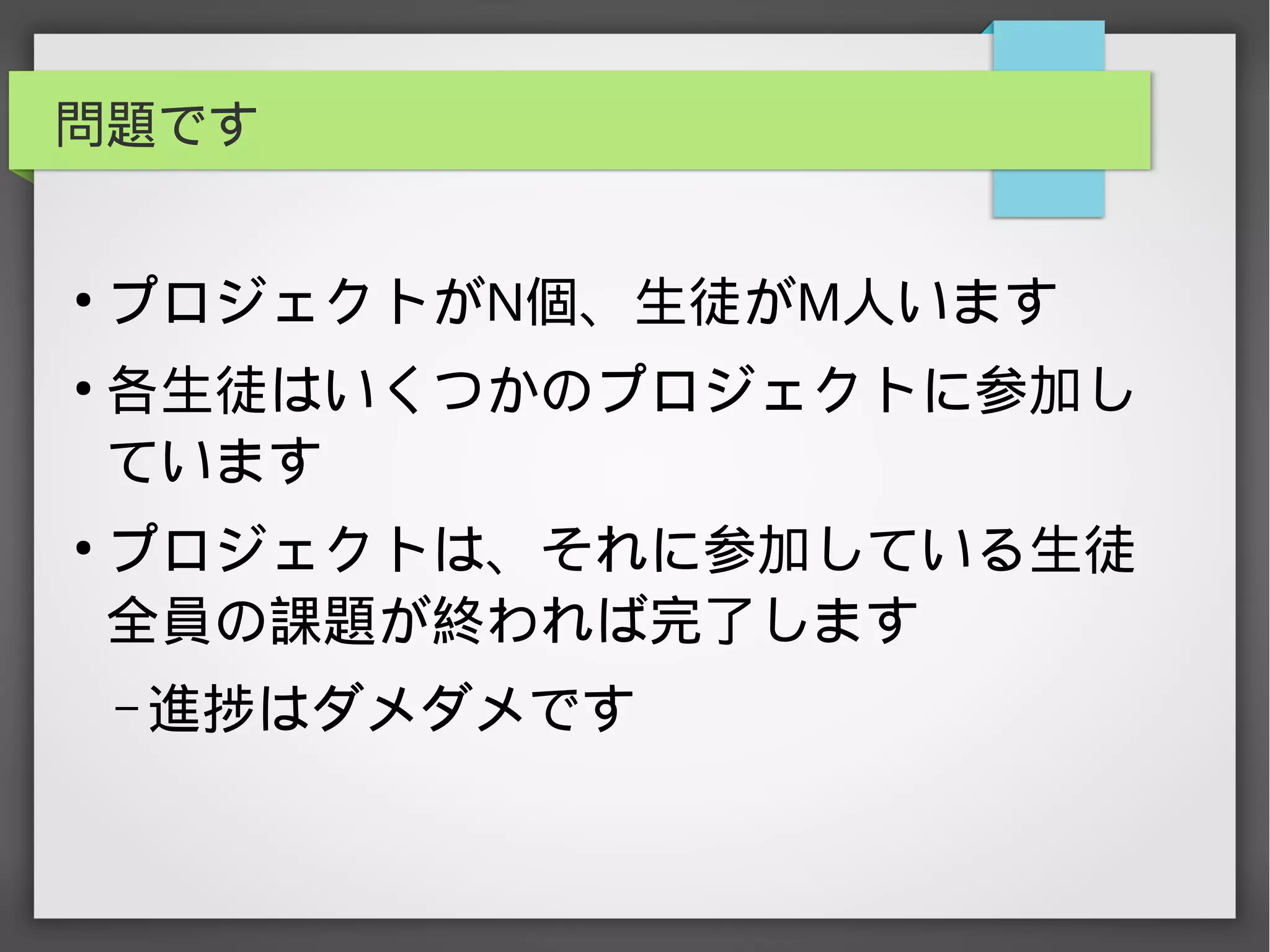 問題です
●
プロジェクトがN個、生徒がM人います
●
各生徒はいくつかのプロジェクトに参加し
ています
●
プロジェクトは、それに参加している生徒
全員の課題が終われば完了します
– 進捗はダメダメです
 