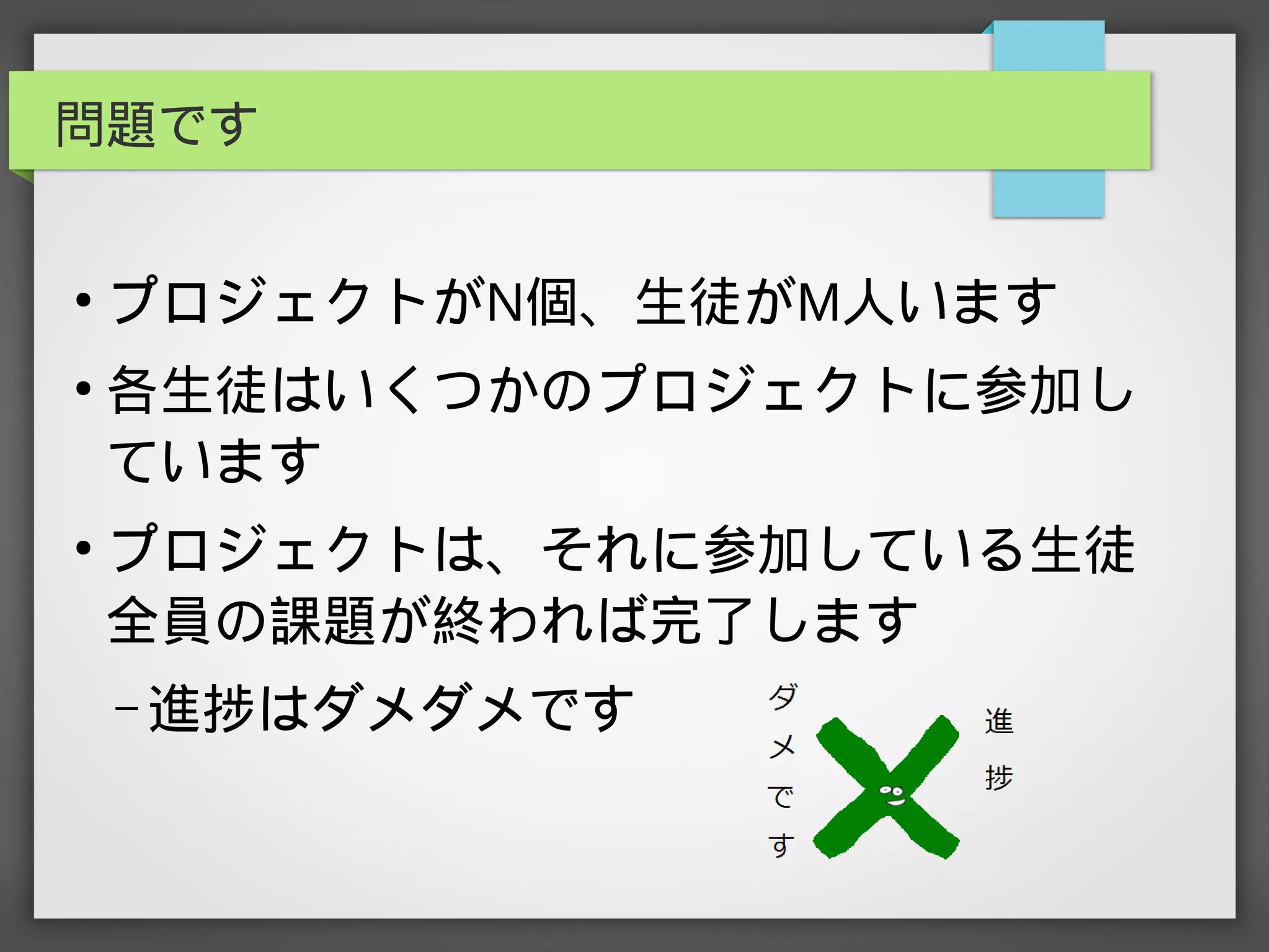 問題です
●
プロジェクトがN個、生徒がM人います
●
各生徒はいくつかのプロジェクトに参加し
ています
●
プロジェクトは、それに参加している生徒
全員の課題が終われば完了します
– 進捗はダメダメです
 
