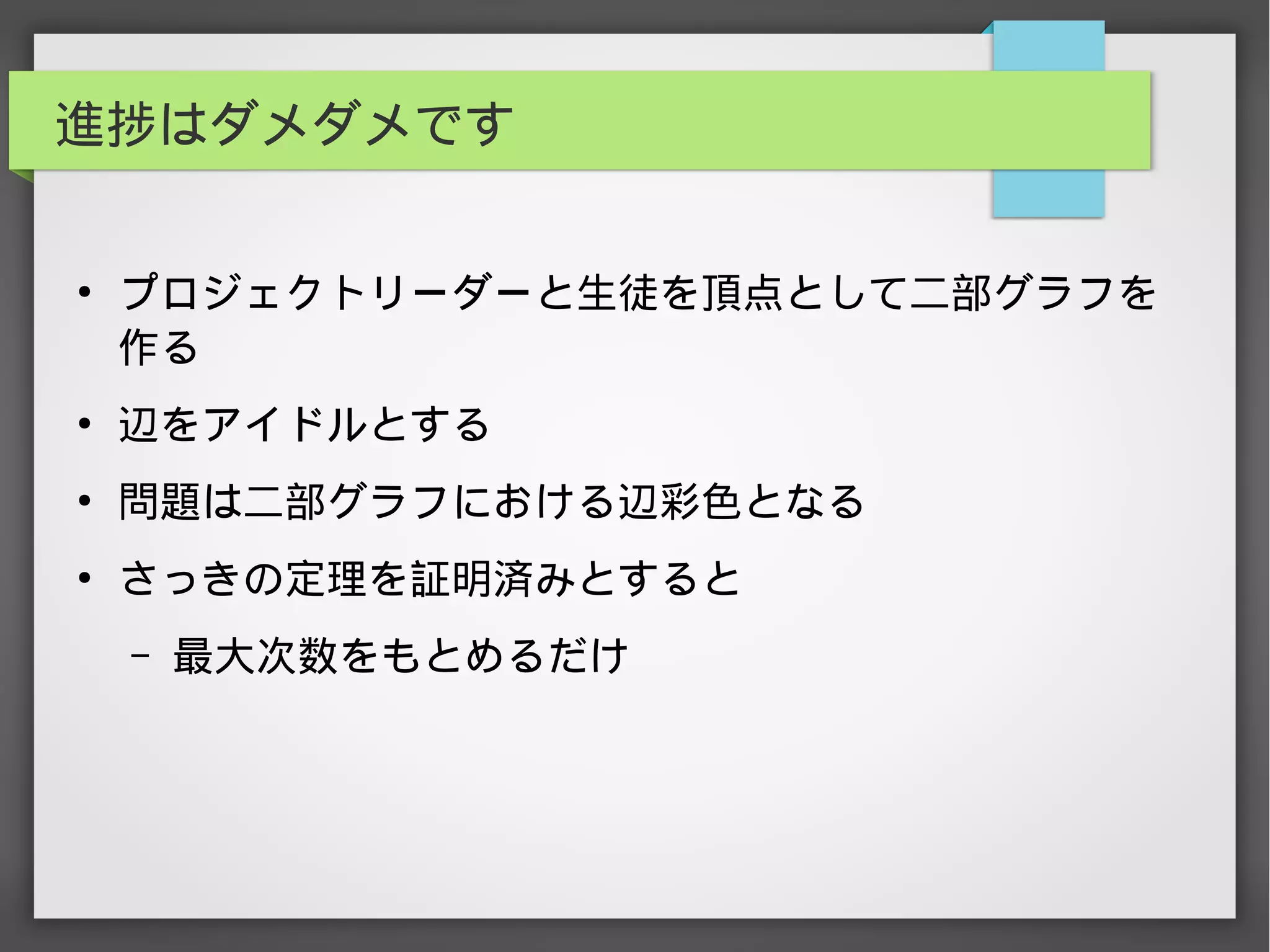 進捗はダメダメです
●
プロジェクトリーダーと生徒を頂点として二部グラフを
作る
●
辺をアイドルとする
●
問題は二部グラフにおける辺彩色となる
●
さっきの定理を証明済みとすると
– 最大次数をもとめるだけ
　
 