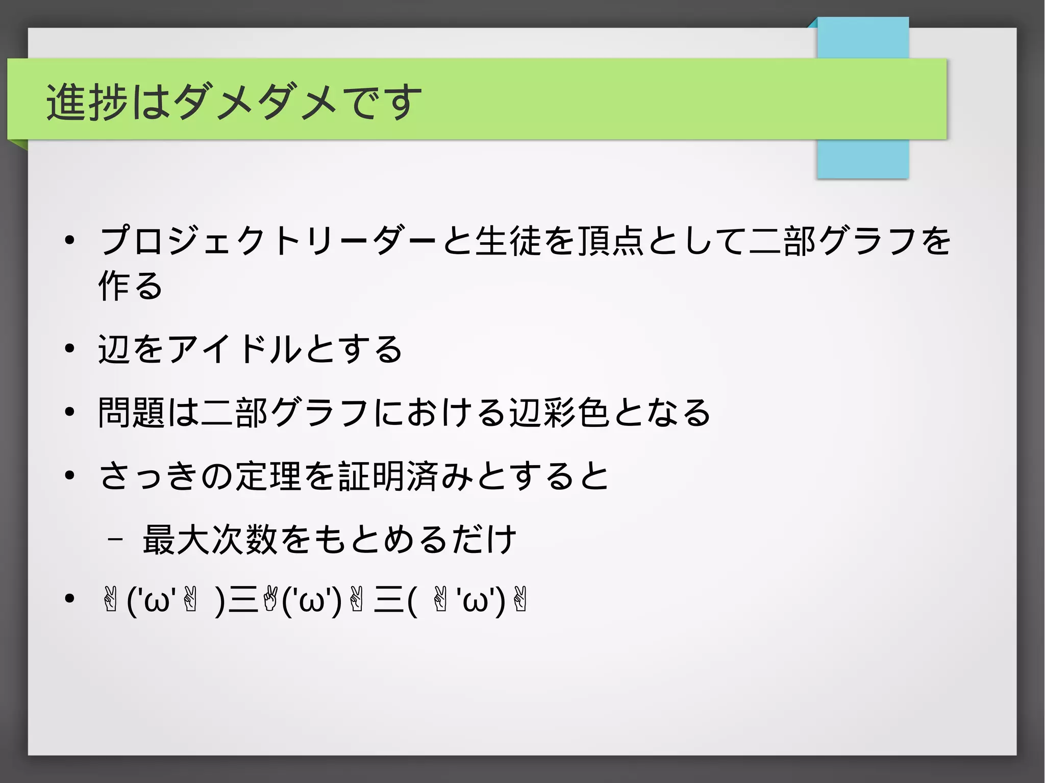 進捗はダメダメです
●
プロジェクトリーダーと生徒を頂点として二部グラフを
作る
●
辺をアイドルとする
●
問題は二部グラフにおける辺彩色となる
●
さっきの定理を証明済みとすると
– 最大次数をもとめるだけ
●
✌('ω' )✌ 三✌('ω')✌三( 'ω')✌ ✌
 