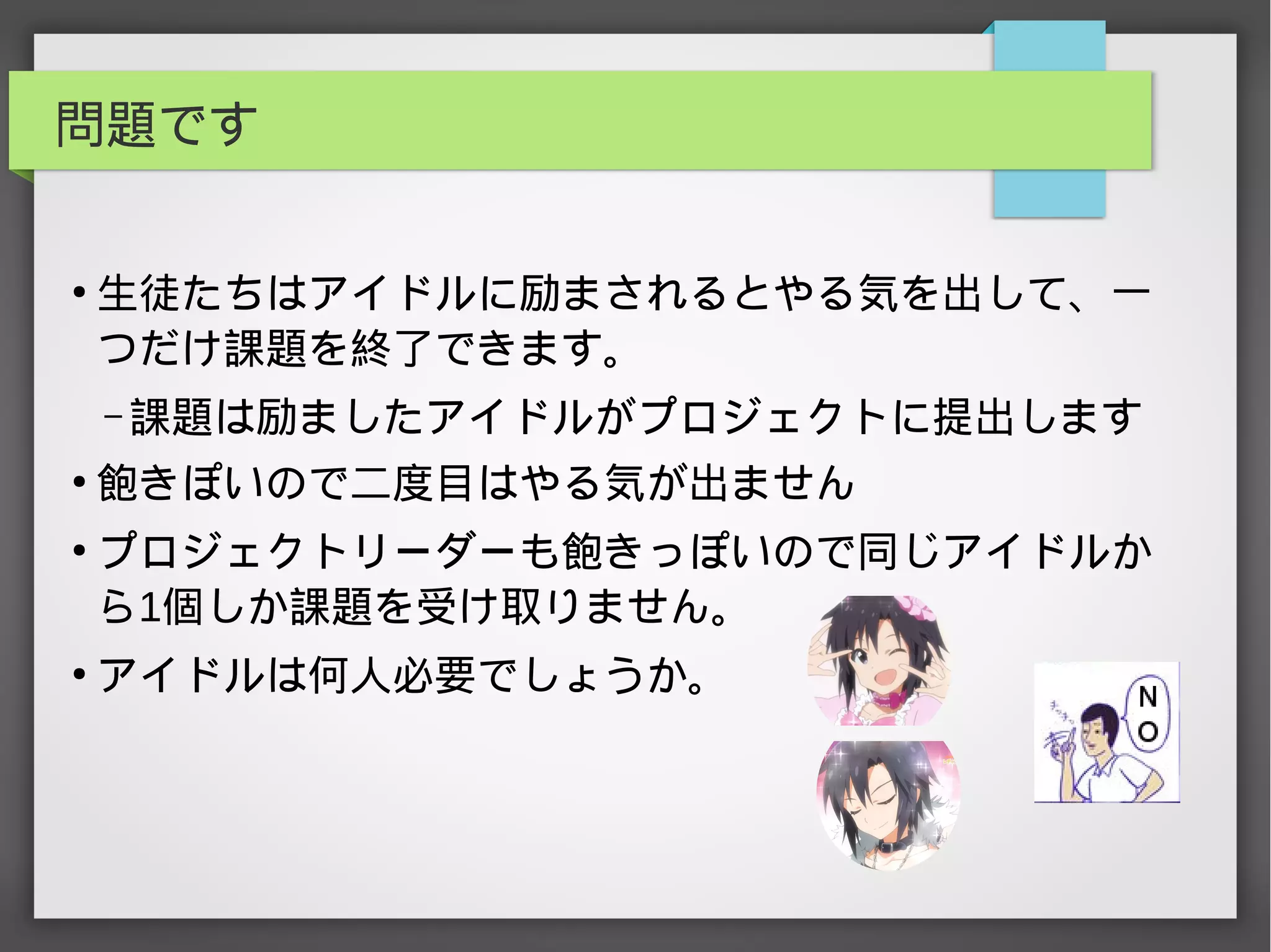 問題です
●
生徒たちはアイドルに励まされるとやる気を出して、一
つだけ課題を終了できます。
– 課題は励ましたアイドルがプロジェクトに提出します
●
飽きぽいので二度目はやる気が出ません
●
プロジェクトリーダーも飽きっぽいので同じアイドルか
ら1個しか課題を受け取りません。
●
アイドルは何人必要でしょうか。
 