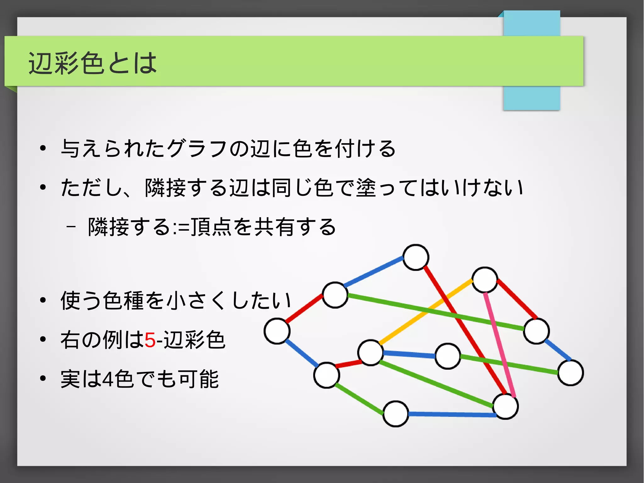 辺彩色とは
●
与えられたグラフの辺に色を付ける
●
ただし、隣接する辺は同じ色で塗ってはいけない
– 隣接する:=頂点を共有する
●
使う色種を小さくしたい
●
右の例は5-辺彩色
●
実は4色でも可能
 