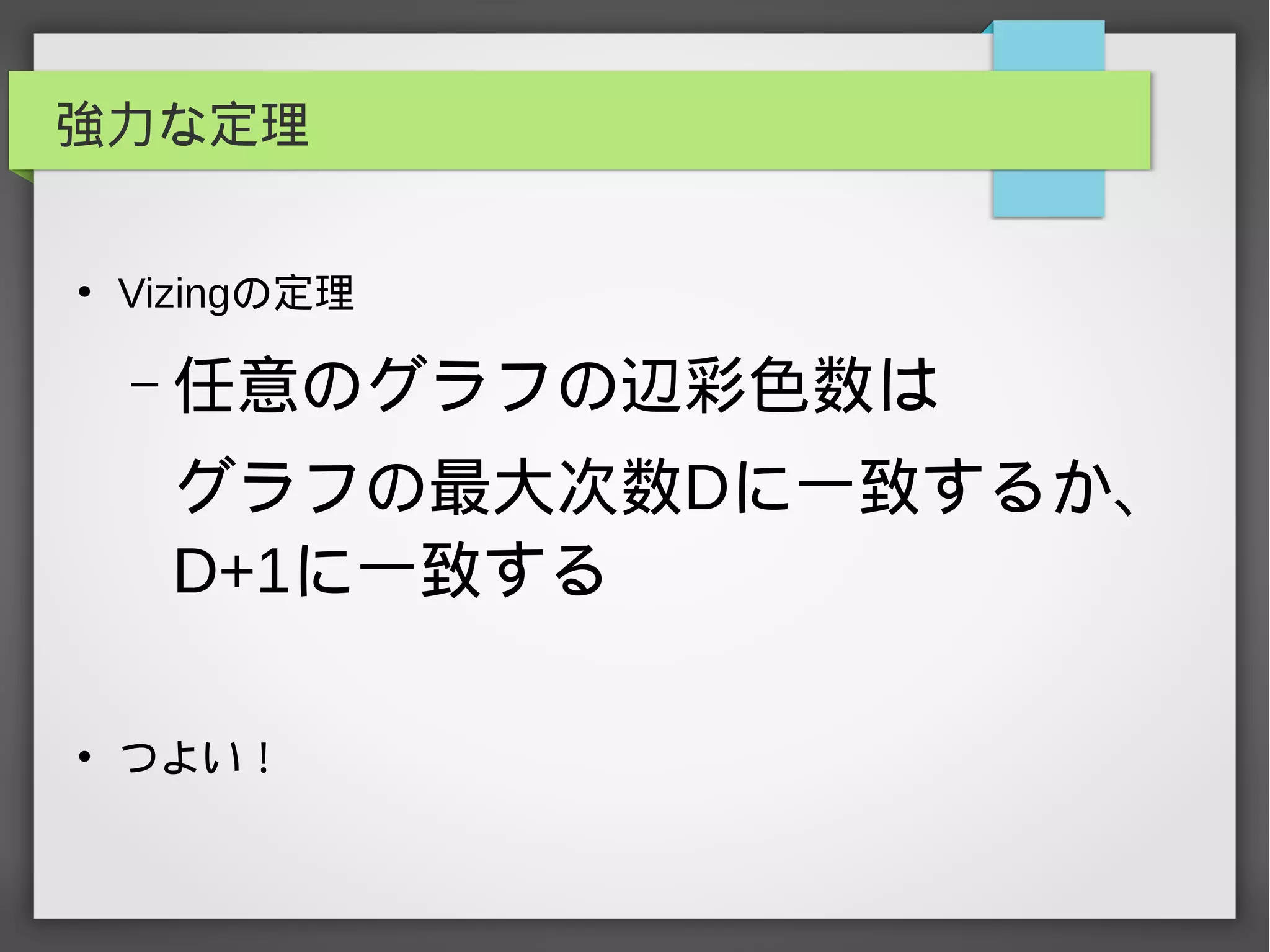 強力な定理
●
Vizingの定理
– 任意のグラフの辺彩色数は
グラフの最大次数Dに一致するか、
D+1に一致する
●
つよい！
 