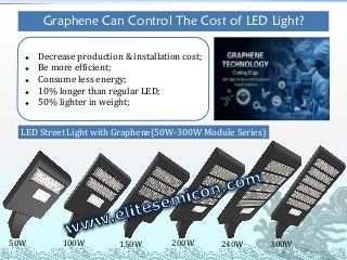 50W 100W 150W 200W 300W240W
LED Street Light with Graphene(50W-300W Module Series)
Graphene Can Control The Cost of LED Light?
 Decrease production & installation cost;
 Be more efficient;
 Consume less energy;
 10% longer than regular LED;
 50% lighter in weight;
 