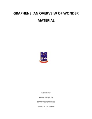 GRAPHENE: AN OVERVEIW OF WONDER
           MATERIAL




                Submitted by

            MALIHA KHATUN ELA

           DEPARTMENT OF PHYSICS

            UNIVERSITY OF DHAKA

                     1
 