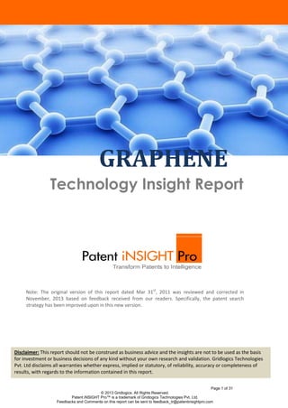GRAPHENE
Technology Insight Report

Note: The original version of this report dated Mar 31st, 2011 was reviewed and corrected in
November, 2013 based on feedback received from our readers. Specifically, the patent search
strategy has been improved upon in this new version.

Disclaimer: This report should not be construed as business advice and the insights are not to be used as the basis
for investment or business decisions of any kind without your own research and validation. Gridlogics Technologies
Introduction
Pvt. Ltd disclaims all warranties whether express, implied or statutory, of reliability, accuracy or completeness of
results, with regards to the information contained in this report.
Page 1 of 31
© 2013 Gridlogics. All Rights Reserved.
Patent iNSIGHT Pro™ is a trademark of Gridlogics Technologies Pvt. Ltd.
Feedbacks and Comments on this report can be sent to feedback_tr@patentinsightpro.com

 
