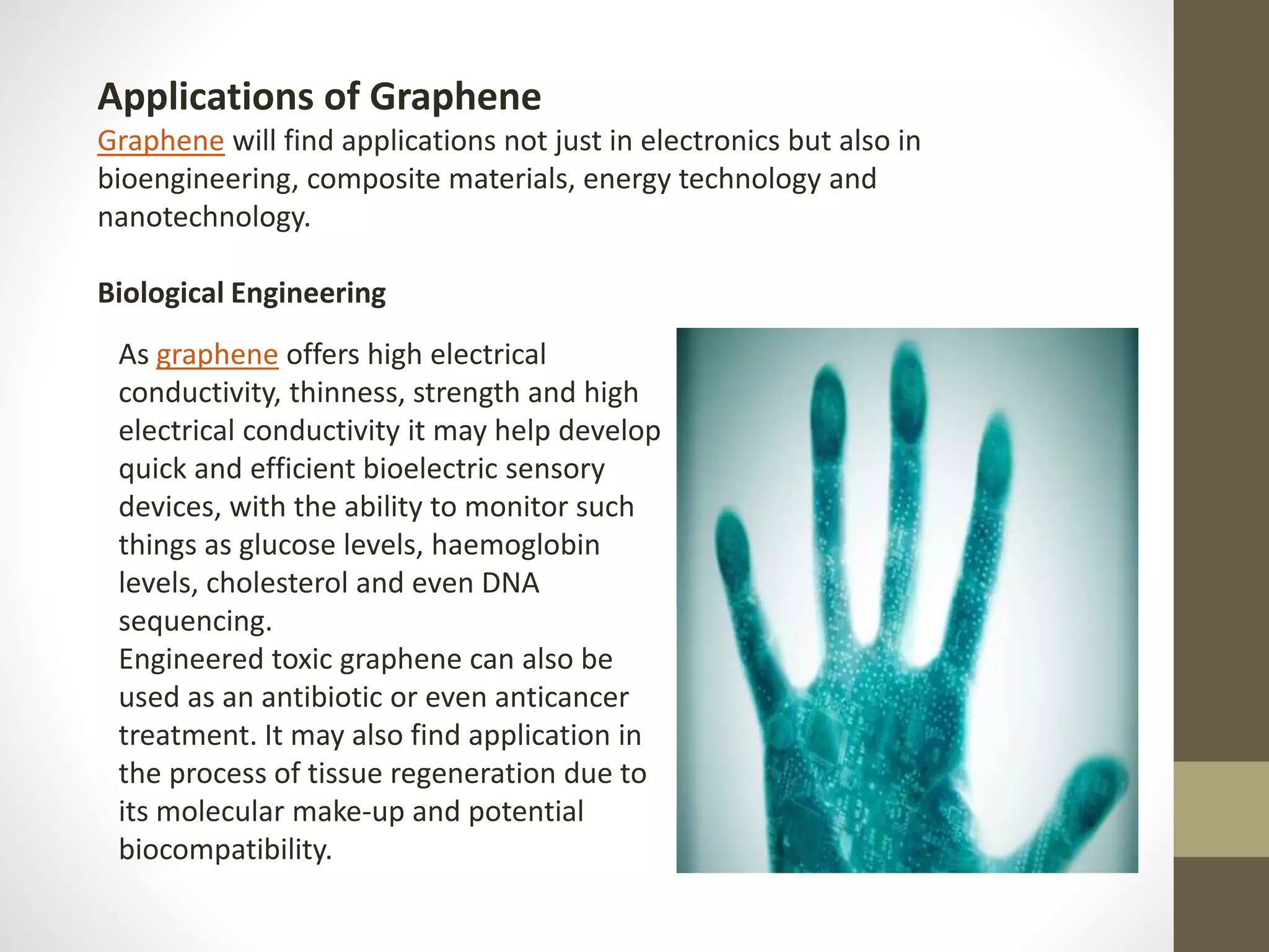 As graphene offers high electrical
conductivity, thinness, strength and high
electrical conductivity it may help develop
quick and efficient bioelectric sensory
devices, with the ability to monitor such
things as glucose levels, haemoglobin
levels, cholesterol and even DNA
sequencing.
Engineered toxic graphene can also be
used as an antibiotic or even anticancer
treatment. It may also find application in
the process of tissue regeneration due to
its molecular make-up and potential
biocompatibility.
Applications of Graphene
Graphene will find applications not just in electronics but also in
bioengineering, composite materials, energy technology and
nanotechnology.
Biological Engineering
 