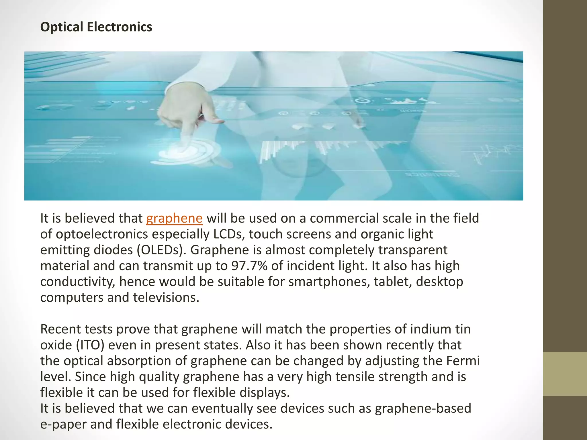It is believed that graphene will be used on a commercial scale in the field
of optoelectronics especially LCDs, touch screens and organic light
emitting diodes (OLEDs). Graphene is almost completely transparent
material and can transmit up to 97.7% of incident light. It also has high
conductivity, hence would be suitable for smartphones, tablet, desktop
computers and televisions.
Recent tests prove that graphene will match the properties of indium tin
oxide (ITO) even in present states. Also it has been shown recently that
the optical absorption of graphene can be changed by adjusting the Fermi
level. Since high quality graphene has a very high tensile strength and is
flexible it can be used for flexible displays.
It is believed that we can eventually see devices such as graphene-based
e-paper and flexible electronic devices.
Optical Electronics
 