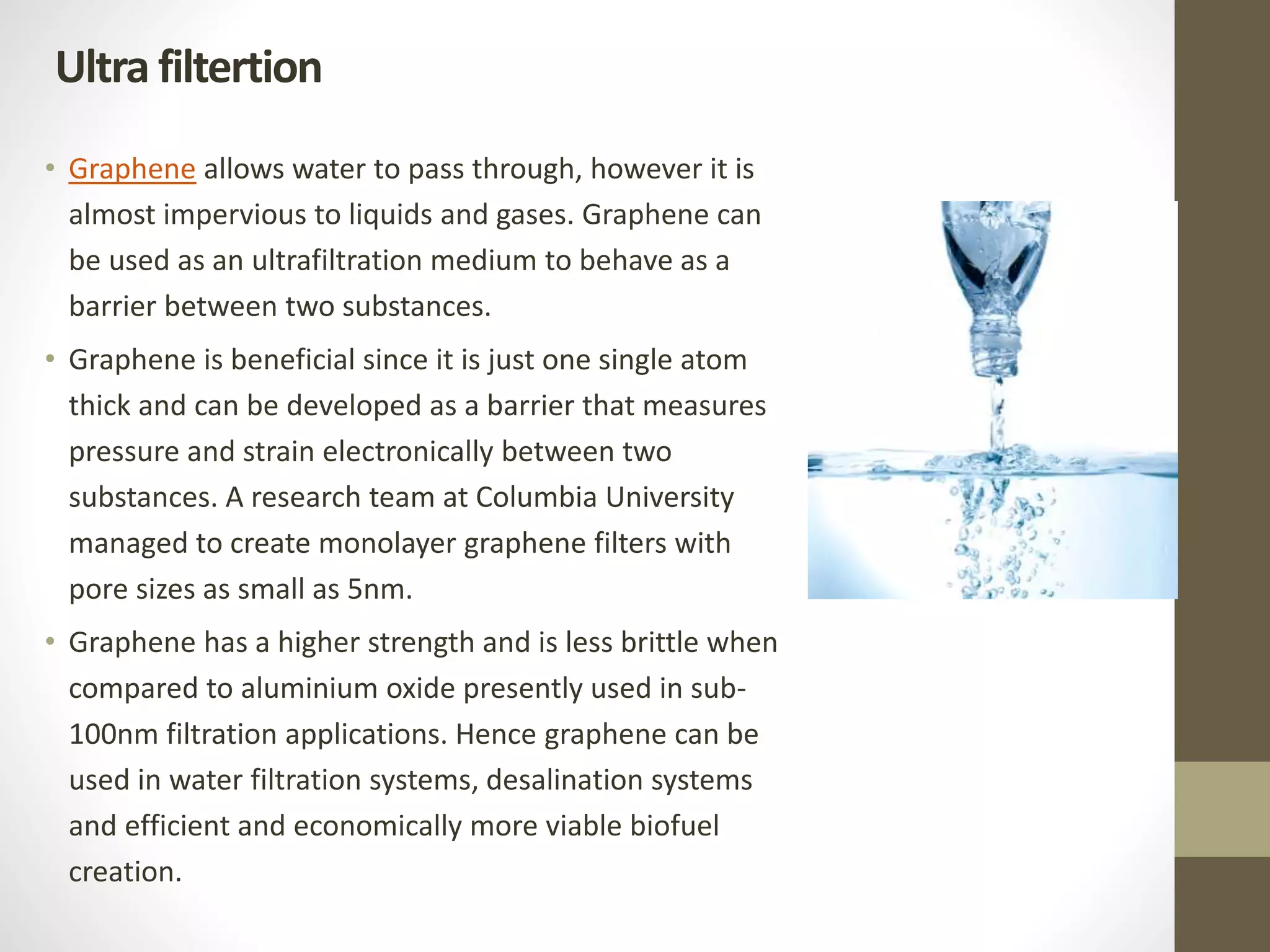 • Graphene allows water to pass through, however it is
almost impervious to liquids and gases. Graphene can
be used as an ultrafiltration medium to behave as a
barrier between two substances.
• Graphene is beneficial since it is just one single atom
thick and can be developed as a barrier that measures
pressure and strain electronically between two
substances. A research team at Columbia University
managed to create monolayer graphene filters with
pore sizes as small as 5nm.
• Graphene has a higher strength and is less brittle when
compared to aluminium oxide presently used in sub-
100nm filtration applications. Hence graphene can be
used in water filtration systems, desalination systems
and efficient and economically more viable biofuel
creation.
Ultra filtertion
 