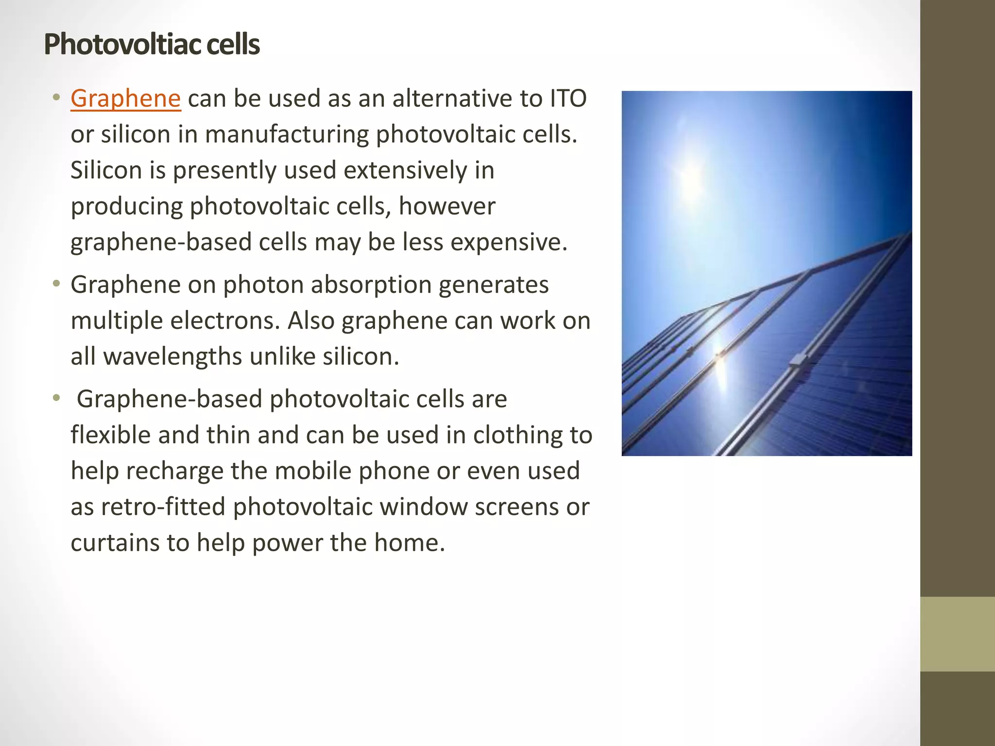 • Graphene can be used as an alternative to ITO
or silicon in manufacturing photovoltaic cells.
Silicon is presently used extensively in
producing photovoltaic cells, however
graphene-based cells may be less expensive.
• Graphene on photon absorption generates
multiple electrons. Also graphene can work on
all wavelengths unlike silicon.
• Graphene-based photovoltaic cells are
flexible and thin and can be used in clothing to
help recharge the mobile phone or even used
as retro-fitted photovoltaic window screens or
curtains to help power the home.
Photovoltiaccells
 