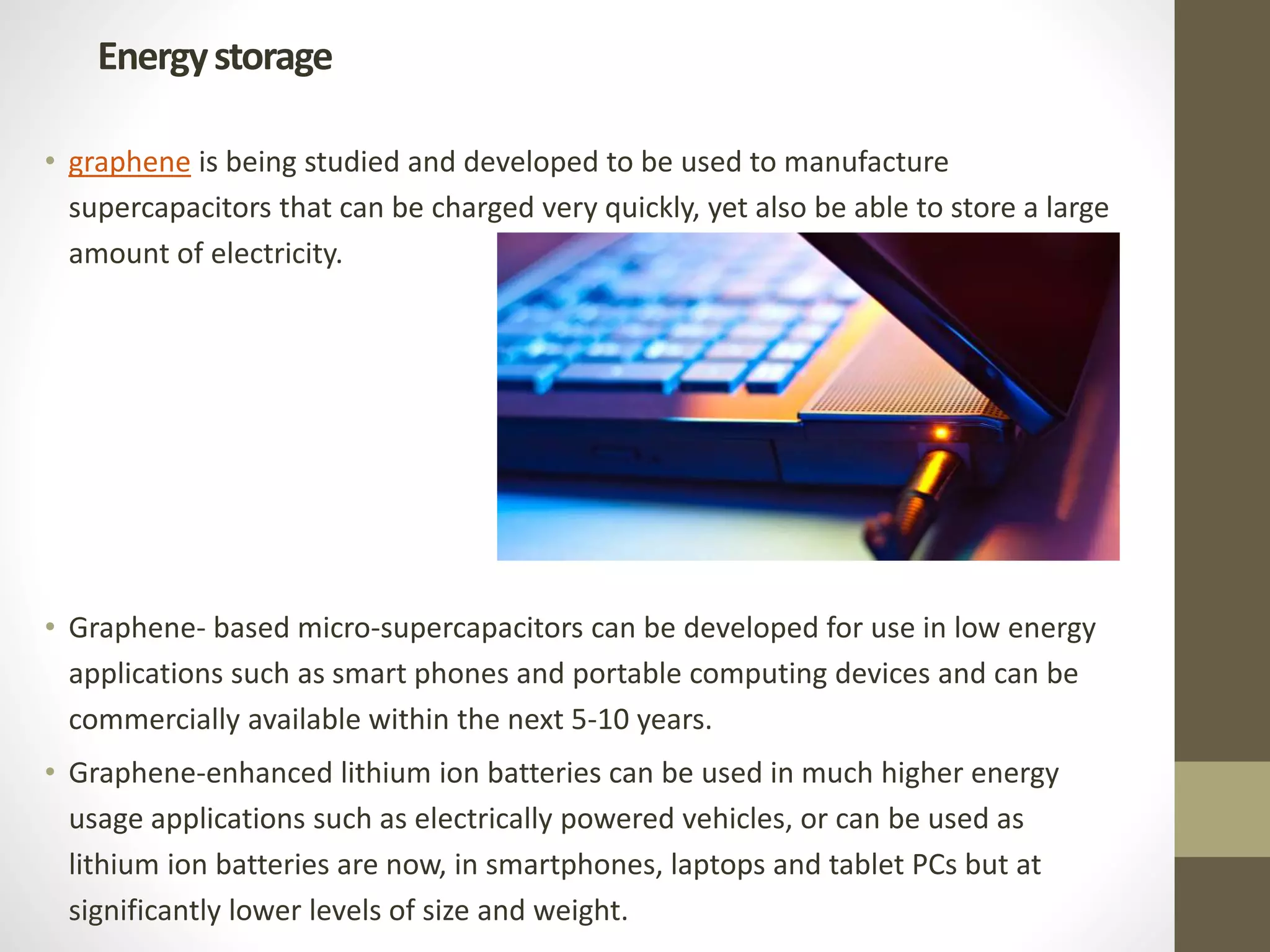 • graphene is being studied and developed to be used to manufacture
supercapacitors that can be charged very quickly, yet also be able to store a large
amount of electricity.
• Graphene- based micro-supercapacitors can be developed for use in low energy
applications such as smart phones and portable computing devices and can be
commercially available within the next 5-10 years.
• Graphene-enhanced lithium ion batteries can be used in much higher energy
usage applications such as electrically powered vehicles, or can be used as
lithium ion batteries are now, in smartphones, laptops and tablet PCs but at
significantly lower levels of size and weight.
Energystorage
 