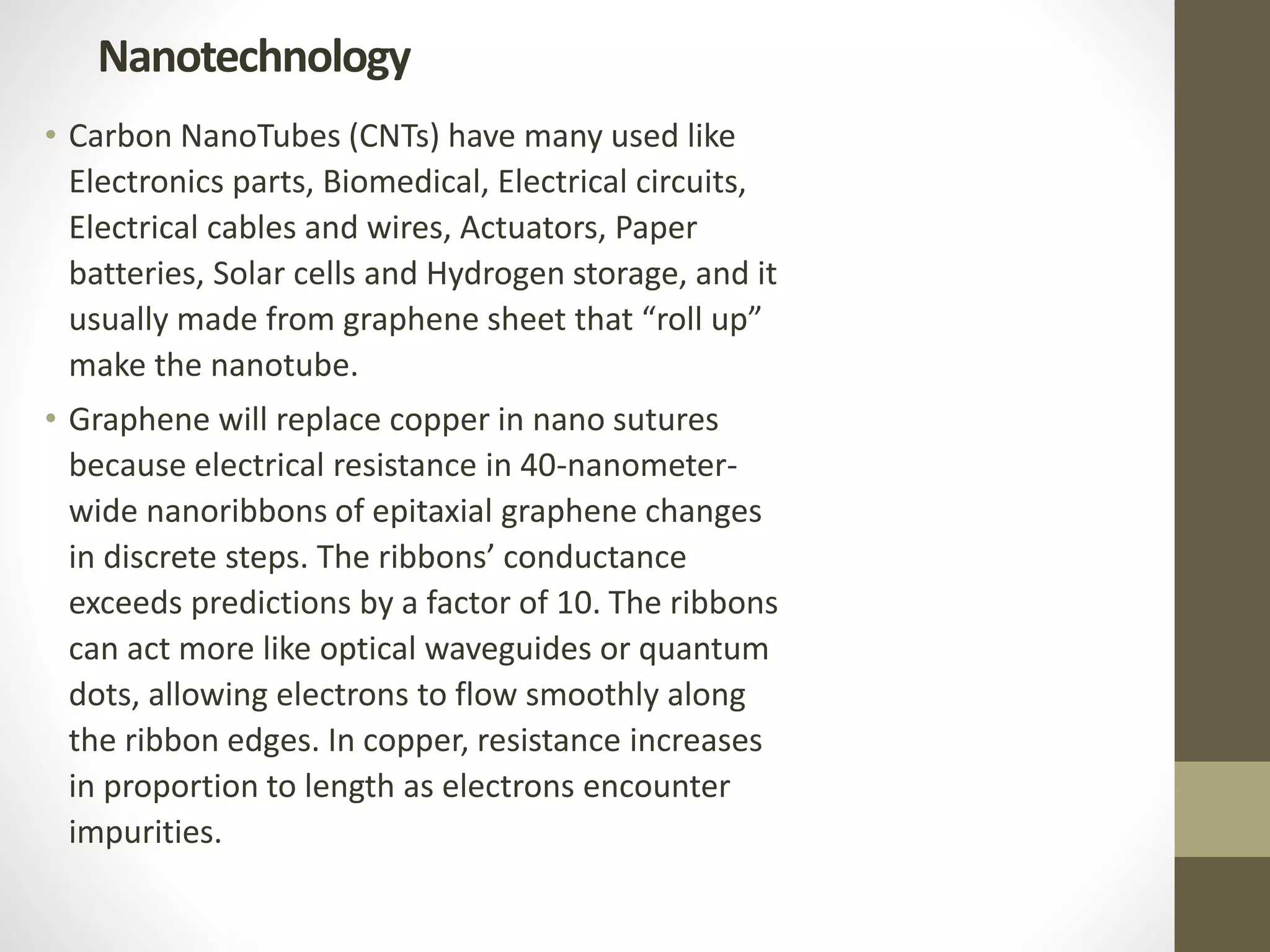 • Carbon NanoTubes (CNTs) have many used like
Electronics parts, Biomedical, Electrical circuits,
Electrical cables and wires, Actuators, Paper
batteries, Solar cells and Hydrogen storage, and it
usually made from graphene sheet that “roll up”
make the nanotube.
• Graphene will replace copper in nano sutures
because electrical resistance in 40-nanometer-
wide nanoribbons of epitaxial graphene changes
in discrete steps. The ribbons’ conductance
exceeds predictions by a factor of 10. The ribbons
can act more like optical waveguides or quantum
dots, allowing electrons to flow smoothly along
the ribbon edges. In copper, resistance increases
in proportion to length as electrons encounter
impurities.
Nanotechnology
 