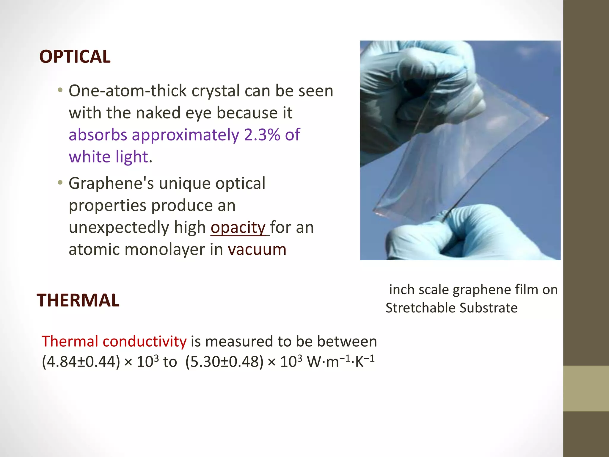 • One-atom-thick crystal can be seen
with the naked eye because it
absorbs approximately 2.3% of
white light.
• Graphene's unique optical
properties produce an
unexpectedly high opacity for an
atomic monolayer in vacuum
OPTICAL
inch scale graphene film on
Stretchable SubstrateTHERMAL
Thermal conductivity is measured to be between
(4.84±0.44) × 103 to (5.30±0.48) × 103 W·m−1·K−1
 